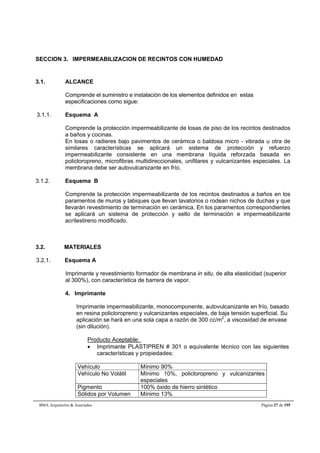 SECCION 3. IMPERMEABILIZACION DE RECINTOS CON HUMEDAD 
3.1. ALCANCE 
Comprende el suministro e instalación de los elementos definidos en estas 
especificaciones como sigue: 
3.1.1. Esquema A 
Comprende la protección impermeabilizante de losas de piso de los recintos destinados 
a baños y cocinas. 
En losas o radieres bajo pavimentos de cerámica o baldosa micro - vibrada u otra de 
similares características se aplicará un sistema de protección y refuerzo 
impermeabilizante consistente en una membrana líquida reforzada basada en 
policloropreno, microfibras multidireccionales, unifilares y vulcanizantes especiales. La 
membrana debe ser autovulcanizante en frío. 
3.1.2. Esquema B 
Comprende la protección impermeabilizante de los recintos destinados a baños en los 
paramentos de muros y tabiques que llevan lavatorios o rodean nichos de duchas y que 
llevarán revestimiento de terminación en cerámica. En los paramentos correspondientes 
se aplicará un sistema de protección y sello de terminación e impermeabilizante 
acrílestireno modificado. 
3.2. MATERIALES 
3.2.1. Esquema A 
Imprimante y revestimiento formador de membrana in situ, de alta elasticidad (superior 
al 300%), con característica de barrera de vapor. 
4. Imprimante 
Imprimante impermeabilizante, monocomponente, autovulcanizante en frío, basado 
en resina policloropreno y vulcanizantes especiales, de baja tensión superficial. Su 
aplicación se hará en una sola capa a razón de 300 cc/m2, a viscosidad de envase 
(sin dilución). 
Producto Aceptable: 
 Imprimante PLASTIPREN # 301 o equivalente técnico con las siguientes 
características y propiedades: 
Vehículo Mínimo 90% 
Vehículo No Volátil Mínimo 10%, policloropreno y vulcanizantes 
especiales 
Pigmento 100% óxido de hierro sintético 
Sólidos por Volumen Mínimo 13% 
BMA Arquitectos & Asociados Página 27 de 195 
 