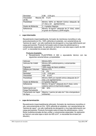 Densidad 0.96  0.05 g/cc 
Viscosidad Mezcla 
65  5 U.K 
(A+B) 
Flexibilidad Mínimo 300% en Mandril Cónico (después de 
21 días y sin agrietamiento). 
Grado de Molienda 2 - 4 grados Hegman 
Adherencia Mínimo 18 kg/cm2 (después de 21 días), sobre 
el grado de limpieza y perfil exigido. 
 capa Intermedia 
Revestimiento impermeabilizante, formador de membrana monolítica in situ, 
autovulcanizante en frío, 100% adherida al substrato, con características de 
“barrera de vapor”, con alto coeficiente de elongación y muy baja deformación por 
carga permanente. Producto formulado sobre la base de policloropreno y 
vulcanizantes especiales. Su aplicación se hará en una sola capa a razón de 300 
cc/m2, a viscosidad de envase (sin dilución). 
Producto Aceptable: 
 Revestimiento PLASTIPREN # 300 o equivalente técnico con las 
siguientes características y propiedades: 
Vehículo Mínimo 84% 
Vehículo No Volátil Mínimo 26% policloropreno y vulcanizantes 
especiales 
Pigmento 100% óxido de hierro sintético 
Sólidos por Volumen Mínimo 27% 
PVC 15  2%. 
Densidad 1.03  0.02 g/cc 
Viscosidad 132  8 U.K. 
Flexibilidad Mínimo 300% en mandril cónico (después de 21 
días y sin agrietamiento). 
Grado de Molienda 2-4 grados Hegman 
Adherencia Mínimo 18 kg/cm2 (después de 21 días), como 
sistema sobre el imprimante exigido. 
Deformación por 
Carga Permanente 
DB  20% 
Transmisión de Vapor 
de Agua 
Máximo 1 perms (al cabo de 7 día a temperatura 
ambiente). 
 capa de terminación 
Revestimiento impermeabilizante reforzado, formador de membrana monolítica in 
situ, autovulcanizante en frío, 100% adherida al substrato, con características de 
“barrera de vapor”, con alto coeficiente de elongación y muy baja deformación por 
carga permanente. Producto formulado sobre la base de policloropreno, micro-fibras 
multidireccionales de tipo unifilar y vulcanizantes especiales. Su aplicación 
se hará en una sola capa a razón de 400 cc/m2, a viscosidad de envase (sin 
dilución). 
BMA Arquitectos  Asociados Página 28 de 195 
 