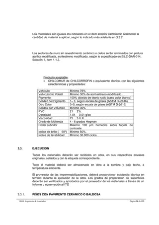 Los materiales son iguales los indicados en el ítem anterior cambiando solamente la 
cantidad de material a aplicar, según lo indicado más adelante en 3.3.2. 
Los sectores de muro sin revestimiento cerámico o cielos serán terminados con pintura 
acrílica modificada, acrilestireno modificado, según lo especificado en EILC-DAR-014, 
Sección 1, ítem 1.1.3. 
Producto aceptable: 
 CHILCOMUR de CHILCORROFIN o equivalente técnico, con las siguientes 
características y propiedades: 
Vehículo Mínimo 76% 
Vehículo No Volátil Mínimo 30% de acril estireno modificado 
Pigmento 100% dióxido de titanio rutilo (caso color blanco) 
Solidez del Pigmento 1– 3, según escala de grises (ASTM D–2616) 
Otro Color 3–5, según escala de grises (ASTM D-2616) 
Sólidos por Volumen Mínimo 30% 
PVC 21  2%. 
Densidad 1.04  0.01 g/cc 
Viscosidad 75  5 U.K. 
Grado de Molienda 4 - 6 grados Hegman 
Poder cubridor Máximo 100 μm húmedos sobre tarjeta de 
contraste 
Indice de brillo ( 60º) Mínimo 50%. 
Indice de lavabilidad Mínimo 30.000 ciclos. 
3.3. EJECUCION 
Todos los materiales deberán ser recibidos en obra, en sus respectivos envases 
originales, sellados y con la etiqueta correspondiente. 
Todo el material deberá ser almacenado en obra a la sombra y bajo techo, a 
temperatura ambiente. 
El proveedor de las impermeabilizaciones, deberá proporcionar asistencia técnica en 
terreno durante la ejecución de la obra. Los grados de preparación de superficies 
deberán ser verificados y aprobados por el proveedor de los materiales a través de un 
informe u observación al ITO 
3.3.1. PISOS CON PAVIMENTO CERÁMICO O BALDOSA 
BMA Arquitectos  Asociados Página 30 de 195 
 