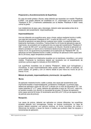 Preparación y Acondicionamiento de Superficies 
En caso de existir grietas o fisuras, estas deberán ser reparadas con masilla “Plastikote 
# 8500”. Las grietas deberán ser entalladas en “U”, imprimadas con el revestimiento 
“Plastipren # 301” y finalmente calafateadas con la Masilla “Plastikote # 8500” hasta 
colmar la grieta. 
Las instalaciones de agua, gas y descargas, deberán estar ejecutadas antes de la 
instalación del revestimiento impermeabilizante. 
Impermeabilización 
Una vez obtenida una superficie sana, seca y limpia, aplicar mediante brocha o rodillo, 
una capa del Imprimante “Plastipren # 301”, a razón de 350 cc/m2 y sin dilución. 
Durante la aplicación se debe eliminar cualquier poro visible. La superficie debe lucir 
totalmente imprimada y monolítica. Transcurridas 6 a 24 horas de aplicada la capa de 
imprimante, se procederá con la aplicación de una capa del revestimiento “Plastipren # 
300”, a razón de 350 cc/m2, en sentido cruzado y sin dilución. Durante la aplicación se 
deberá considerar un retorno de la membrana desde el piso hacia los muros; de por lo 
menos 10 cm. En igual forma se procederá con la aplicación de “Plastipren RF”. Su 
aplicación se hará mediante brocha o rodillo y el tiempo de aplicación entre capas será 
de 6 a 24 horas, según temperatura ambiente. 
La superficie deberá lucir totalmente revestida con la membrana, monolítica y sin poros 
visibles. Finalmente la membrana deberá ser recubierta con el revestimiento de 
cerámica o pintura según lo indicado en EILC-DAR-014. 
Las superficies revestidas con el sistema “Plastipren”, deben lucir homogéneas y 
monolíticas, la capa impermeabilizante debe quedar adherida 100% al substrato, sin 
poros visibles, sin grietas y con un retorno desde el piso hacia los muros de por lo 
menos 10 cm. 
Método de pintado, impermeabilizante y terminación de superficies 
Muros 
Se aplicarán mediante brocha, rodillo o pistola, tres capas del revestimiento auto 
imprimante lavable e impermeabilizante, acrílestireno modificado. La primera capa, 
deberá ser aplicada a razón de 150 cc/m2 y diluida con un 30% de diluyente 6-101. Las 
capas restantes (2° y 3era capa), deberán ser aplicadas a razón de 150 cc/m2, cada una, 
en sentido cruzado y sin dilución (a viscosidad de envase). El tiempo de aplicación 
entre capas será de 24 horas. El rendimiento será 550 cc/m2 (120 μm de espesor total 
de película seca de pintura). 
Recepción. 
Las capas de pintura, deberán ser aplicadas en colores diferentes, las superficies 
pintadas deberán lucir homogéneas, limpias, en buenas condiciones. La capa de 
pintura deberá presentar una película continua, en forma monolítica, sin cortes o 
diferencias de sentido a causa de trazos o huellas que pudieren dejar los equipos o 
herramientas de aplicación. 
BMA Arquitectos  Asociados Página 32 de 195 
 