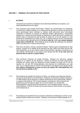 SECCION 1. TABIQUES EN PLANCHA DE YESO CARTON 
 ALCANCE 
Comprende el suministro e instalación de los elementos definidos en los planos, y en 
estas especificaciones como sigue: 
1.1.1. Para divisiones entre locales comerciales. Tabique con características de cortafuego, 
con estructura metálica basado en un sistema de pie derechos y soleras de plancha de 
acero galvanizada (para verticales se utilizara perfil estructural, para horizontales 
superiores e inferiores en apoyos se ultilizaran perfiles estructurales y horizontales 
pasados los 3 metros de altura tambien se realizaran en perfil estructural), revestida por 
ambas caras con planchas de yeso forradas en papel, de 12 mm de espesor c/u, dos 
planchas de revestimiento por cada cara, con un espesor total de 150 mm. Denominado 
en los planos como tabique tipo A, J o E (en el caso de J y E, son medios tabiques 
según plano A-DE-SE-18) . Estos tabiques tienen carácter de cortafuego. Se apoyaran 
sobre una solera de Hº sobre el nivel de losa. 
1.1.2. Para cierre de baños, cocinas y locales húmedos. Tabique igual al especificado en ítem 
anterior, excepto en la calidad de las planchas de yeso cartón que serán del tipo HR, 
hidrorrepelentes, por la cara interior hacia el local húmedo y planchas corrientes por la 
cara exterior. Denominado en los planos como tabique tipo D o K (en este caso las 
planchas RH se colocan a ambos lados). 
1.1.3. Para divisiones interiores de locales húmedos. Tabiques con estructura metálica 
basado en un sistema de pie derechos y soleras de plancha de acero galvanizada, 
revestida por ambas caras con planchas de yeso forradas en papel, de 15 mm de 
espesor c/u, del tipo HR, hidrorrepelentes, dos planchas de revestimiento por cada 
cara, con un espesor total de 150 mm. Denominado en los planos como tabique tipo A, 
pero debera reemplazarse la placa de yeso por placas HR, hidrorepelentes (ver 
uso del local en plantas, A-PL). 
1.1.4. Para tabiques de respaldo de inodoros en baños, con espacio para alojar las tuberías 
de agua de alimentación a los fluxómetros. Tabiques con estructura metálica basado en 
un doble sistema de pie derechos y soleras de plancha de acero galvanizada, dejando 
un espacio intermedio de 120 mm para tuberías, revestida por cara hacia local con 
planchas de yeso forradas en papel, de 12 mm de espesor c/u, del tipo HR, 
hidrorrepelentes, dos planchas de revestimiento, con un espesor total de 120 mm 
(medio tabique) +120mm de cámara de aire para tuberías. Denominado en los planos 
como tabique tipo J. 
1.1.5. Para tabiques de revestimiento de conductos verticales de instalaciones, donde no sea 
posible revestir también por el interior. Tabiques con estructura metálica basado en un 
BMA Arquitectos  Asociados Página 35 de 195 
 