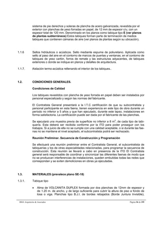 sistema de pie derechos y soleras de plancha de acero galvanizada, revestida por el 
exterior con planchas de yeso forradas en papel, de 12 mm de espesor c/u, con un 
espesor total de 120 mm. Denominado en los planos como tabique tipo E (ver planos 
de plantas subterráneos) Estos tabiques forman parte de terminación de medios 
tabiques que contienen cámaras de aire (ver planos de plantas según su ubicación). 
1.1.6 Sellos hidráulicos o acústicos. Sello mediante espuma de poliuretano. Aplicada como 
sello al paso del aire en el contorno de marcos de puertas y ventanas; en el contorno de 
tabiques de yeso cartón, forros de remate y las estructuras adyacentes, de tabiques 
exteriores o donde se indique en planos y detalles de arquitectura. 
1.1.7. Aislación termo-acústica rellenando el interior de los tabiques.. 
1.2. CONDICIONES GENERALES. 
Condiciones de Calidad 
Los tabiques revestidos con plancha de yeso forrada en papel deben ser instalados por 
personal especializado y según las normas del fabricante. 
El Contratista General presentará a la I.T.C certificación de que su subcontratista y 
personal participante en esta faena, tienen experiencia en este tipo de obra durante un 
período no inferior a 5 años y que han ejecutado, durante este lapso, instalaciones en 
forma satisfactoria. La certificación puede ser dada por el fabricante de las planchas. 
Se ejecutará una muestra previa de superficie no inferior a 8 m2, de cada tipo de tabi-quería. 
Esta deberá ser recibida conforme por la ITO para poder proseguir con los 
trabajos. Si a juicio de ella no se cumple con una calidad aceptable, o si durante las fae-nas 
no se mantiene el nivel aceptado, el subcontratista podrá ser rechazado. 
Reunión Preliminar. Secuencia de Construcción y Programación 
Se efectuará una reunión preliminar entre el Contratista General, el subcontratista de 
tabiquerías y los de otras especialidades relacionadas, para programar la secuencia de 
construcción. Esta reunión se llevará a cabo en presencia de la ITO El Contratista 
general será responsable de coordinar y sincronizar las diferentes faenas de modo que 
no se produzcan interferencias de instalaciones, queden embutidas todas las redes que 
correspondan y se eviten demoliciones en obras ya ejecutadas. 
1.3. MATERIALES (prevalece plano SE-18) 
1.3.1. Tabique tipo 
 Alma de VOLCANITA DUPLEX formada por dos planchas de 12mm de espesor y 
de 1.20 m. de ancho, y de largo suficiente para cubrir la altura de piso a fondo de 
losa o viga. Planchas tipo B.J.I. de bordes rebajados (Borde Juntura Invisible), 
BMA Arquitectos  Asociados Página 36 de 195 
 