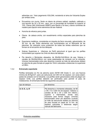 adheridas con Yeso pegamento VOLCAN, revistiendo el alma de Volcanita Duplex 
por ambas caras. 
 Encuentros con muros. Serán en álamo de primera calidad, cepillado, calibrado a 
una sección de 32 x 32 mm., seco, con un porcentaje de humedad no superior al 
15%. Clavos Hilti c/fulminante SDM72 para fijación a la losa y clavos corrientes de 
madera para fijación entre elementos de ese material. 
 Huincha de refuerzo para juntas. 
 Clavos de cabeza ancha, con revestimiento vinílico especiales para planchas de 
yeso. 
 Esquineros metálicos, consistentes en ángulos de fierro ranurado, galvanizados, de 
36 mm. de ala. Estos elementos son suministrados por el fabricante de las 
planchas. Se colocarán como protección de todas las aristas exteriores que se 
forman en el encuentro de dos tabiques. 
 Soleras Superiores e Inferiores de Perfil estructural al igual que los perfiles 
horizontales que superan los 3mts de altura del tabique. 
 Pie derecho o Montantes atiesados, de 90x38x12x0.85mm de esp. Soleras o 
canales de 92x30x0.85mm con caras estampadas de contacto con la volcanita. 
Uniones transversales entre pies derechos (cuando se trate de estructuras dobles) 
en plancha de yeso forrada en papel de 15mm colocadas a distancias no superiores 
a 0.80m. 
1.3.2 Entramado soportante 
Perfiles laminados en frío de plancha acero ASTM 446 Grado C, con una fluencia 
mínima de 28 Kg/mm2, para uso estructural; de 0,85 mm de espesor, con caras estam-padas 
de contacto con la Volcanita. Los perfiles serán galvanizados antes de plegar con 
espesor G-60. Los perfiles deberán ser perforados para permitir el paso de 
instalaciones. El entramado tendrá las siguientes escuadrías: 
tipo de tabique pie derechos 
A, D, E, J y K Pié derechos o montantes atiesados, de 90 
x 38 x 12 x 0,85 mm de espesor. Soleras o 
canales de 92 x 30 x 0,85 mm Inferior, 
superior e intermedias, donde sea 
necesario para formar rasgos. Uniones 
transversales entre pié derechos (cuando 
se trate de estructuras dobles) en plancha 
de yeso forrada en papel de 15 mm. de 
espesor colocadas a distancias según 
manual del fabricante. 
Productos aceptables: 
BMA Arquitectos  Asociados Página 37 de 195 
 