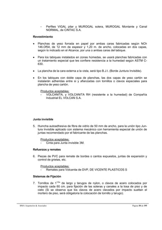 - Perfiles VIGAL pilar y MUROGAL solera, MUROGAL Montante y Canal 
NORMAL, de CINTAC S.A. 
Revestimiento 
 Planchas de yeso forrada en papel por ambas caras fabricadas según NCh 
146.Of54, de 12 mm de espesor y 1,20 m. de ancho, colocadas en dos capas, 
según lo indicado en el Alcance, por una o ambas caras del tabique. 
 Para los tabiques instalados en zonas húmedas, se usará planchas fabricadas con 
un tratamiento especial que les confiere resistencia a la humedad según ASTM C- 
630. 
 La plancha de la cara externa a la vista, será tipo B.J.I. (Borde Juntura Invisible). 
 En los tabiques con doble capa de planchas, las dos capas de yeso cartón se 
instalarán adheridas entre si y afianzadas con tornillos o clavos especiales para 
plancha de yeso cartón. 
Productos aceptables: 
- VOLCANITA, y VOLCANITA RH (resistente a la humedad) de Compañía 
Industrial EL VOLCAN S.A. 
Junta invisible 
5. Huincha autoadhesiva de fibra de vidrio de 50 mm de ancho, para la unión tipo Jun-tura 
Invisible aplicado con sistema mecánico con herramienta especial de unión de 
juntas recomendado por el fabricante de las planchas. 
Productos aceptables: 
- Cinta para Junta invisible 3M. 
Refuerzos y remates 
6. Piezas de PVC para remate de bordes o cantos expuestos, juntas de expansión y 
control de grietas, etc. 
Productos aceptables: 
- Remates para Volcanita de DVP, DE VICENTE PLASTICOS S 
Sistemas de Fijación 
7. Tornillos de 11/2 de largo y tarugos de nylon, o clavos de acero colocados por 
impacto cada 60 cm. para fijación de las soleras y canales a la losa de piso y de 
cielo (Si se observa que los clavos de acero clavados por impacto sueltan el 
mortero de piso, será obligatoria la colocación de tornillo y tarugo). 
BMA Arquitectos  Asociados Página 38 de 195 
 