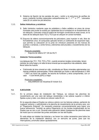 8. Sistema de fijación de los paneles de yeso - cartón a la estructura de perfiles de 
acero mediante tornillos especiales autoperforantes de 1”, 11/4” o 15/8”, colocados 
cada 20 cm sobre los pié derechos. 
1.3.3. Sellos hidráulicos y acústicos 
9. Sello hidráulico mediante capa de polietileno o fieltro asfáltico en pisos de zonas 
húmedas para evitar la subida por capilaridad de la humedad en el revestimiento de 
los tabiques. Colocado contra la solera de hormigón construida en esas zonas, en la 
base de los tabiques tipos TC2 y TC3 que se ubiquen en zonas húmedas. 
10. Espuma de relleno monocomponente de poliuretano, para inyectar in situ, libre de 
formaldehído úrico. El compuesto aplicado tendrá un coeficiente de expansión bajo, 
que permita su colocación en la junta sin introducir presiones en los marcos de 
puertas o ventanas, o entre forros y elementos estructurales o revestimientos de los 
tabiques. 
Producto aceptable: 
- Espuma de relleno CF 124 de HILTI 
1.3.4. Aislación Termo-acústica 
Los tabiques tipo TC1, TC2, TC3 y TC4 , cuando encierran locales comerciales, tienen 
carácter de corta fuego y en ellos la lana mineral que se especifica más adelante, debe 
llenar todos los huecos. 
 Colchoneta de lana mineral en rollo, constituida por fibras minerales aglomeradas con 
resinas sintéticas polimerizadas. Fibras obtenidas por fusión a alta temperatura (1.400 
- 1.500°) en horno de cubilote, de escoria de fundición y otros componentes, con un 
valor  = 0.04 W/mK (20ºC) o mejor 
Productos aceptables: 
- AISLANROCK de Industrias El Volcán S.A. 
1.4. EJECUCION 
1.4.1. En la primera etapa de instalación del Tabique, se colocan las planchas de 
revestimiento por una cara del tabique clavándolas a las soleras superior e inferior 
fijadas a piso y cielo. Los clavos se colocan cada 20 cm. 
En la segunda etapa el Duplex se coloca a plomo con los listones soleras, partiendo de 
cualquier extremo, y adhiriéndolo a la plancha de revestimiento de la primera cara, con 
el Pegamento Especial. Es necesario presionar convenientemente para lograr una 
buena adherencia. También se aplica Pegamento en los bordes longitudinales de los 
Duplex que se van a unir. Durante esta operación deben traslaparse las planchas base 
de modo que no coincidan las juntas verticales con las del Duplex. 
En esta etapa se instalan las tuberías y se hacen los cortes necesarios para todos los 
elementos de la instalación eléctrica, con un serrucho de punta, para que los 
interruptores y enchufes calcen ajustadamente. 
BMA Arquitectos  Asociados Página 39 de 195 
 
