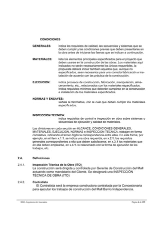 CONDICIONES 
GENERALES indica los requisitos de calidad, las secuencias y sistemas que se 
deben cumplir y las condiciones previas que deben presentarse en 
la obra antes de iniciarse las faenas que se indican a continuación. 
MATERIALES: lista los elementos principales especificados para el proyecto que 
deben usarse en la construcción de las obras. Los materiales aquí 
indicados no serán necesariamente los únicos requeribles, la 
propuesta deberá incluir también aquellos que, aunque no 
especificados, sean necesarios para una correcta fabricación e ins-talación 
de acuerdo con las práctica de la construcción. 
EJECUCION: indica procesos de construcción, fabricación, manipulación, alma-cenamiento, 
etc., relacionados con los materiales especificados. 
Indica requisitos mínimos que deberán cumplirse en la construcción 
e instalación de los materiales especificados. 
NORMAS Y ENSAYES: 
señala la Normativa, con la cual que deban cumplir los materiales 
especificados. 
INSPECCION TECNICA: 
indica requisitos de control e inspección en obra sobre sistemas o 
secuencias de ejecución y calidad de materiales. 
Las divisiones en cada sección en ALCANCE, CONDICIONES GENERALES, 
MATERIALES, EJECUCION, NORMAS e INSPECCION TECNICA, trabajan en forma 
correlativa, indicando el tercer dígito la correspondencia entre ellas. En esta forma, por 
ejemplo, en el ítem x.1.1. se indica una obra requerida, en x.2.1. los requisitos 
generales correspondientes a ella que deben satisfacerse, en x.3.1 los materiales que 
en ella deben emplearse, en x.4.1. lo relacionado con la forma de ejecución de los 
trabajos, etc. 
2.4. Definiciones 
2.4.1. Inspección Técnica de la Obra (ITO) 
La construcción será dirigida y controlada por Gerente de Construcción del Mall 
actuando como mandatario del Cliente. Se designará una INSPECCIÓN 
TÉCNICA DE OBRA (ITO) 
2.4.2. Contratista 
El Contratista será la empresa constructora contratada por la Concesionaria 
para ejecutar los trabajos de construcción del Mall Barrio Independencia. 
BMA Arquitectos & Asociados Página 4 de 195 
 