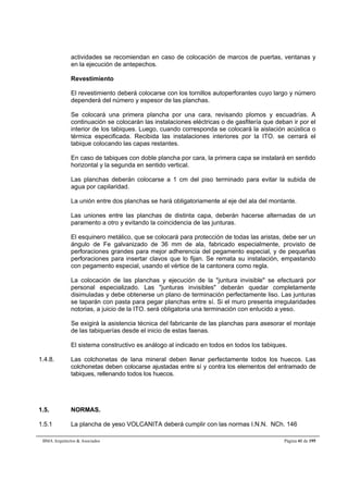 actividades se recomiendan en caso de colocación de marcos de puertas, ventanas y 
en la ejecución de antepechos. 
Revestimiento 
El revestimiento deberá colocarse con los tornillos autoperforantes cuyo largo y número 
dependerá del número y espesor de las planchas. 
Se colocará una primera plancha por una cara, revisando plomos y escuadrías. A 
continuación se colocarán las instalaciones eléctricas o de gasfitería que deban ir por el 
interior de los tabiques. Luego, cuando corresponda se colocará la aislación acústica o 
térmica especificada. Recibida las instalaciones interiores por la ITO. se cerrará el 
tabique colocando las capas restantes. 
En caso de tabiques con doble plancha por cara, la primera capa se instalará en sentido 
horizontal y la segunda en sentido vertical. 
Las planchas deberán colocarse a 1 cm del piso terminado para evitar la subida de 
agua por capilaridad. 
La unión entre dos planchas se hará obligatoriamente al eje del ala del montante. 
Las uniones entre las planchas de distinta capa, deberán hacerse alternadas de un 
paramento a otro y evitando la coincidencia de las junturas. 
El esquinero metálico, que se colocará para protección de todas las aristas, debe ser un 
ángulo de Fe galvanizado de 36 mm de ala, fabricado especialmente, provisto de 
perforaciones grandes para mejor adherencia del pegamento especial, y de pequeñas 
perforaciones para insertar clavos que lo fijan. Se remata su instalación, empastando 
con pegamento especial, usando el vértice de la cantonera como regla. 
La colocación de las planchas y ejecución de la juntura invisible se efectuará por 
personal especializado. Las junturas invisibles deberán quedar completamente 
disimuladas y debe obtenerse un plano de terminación perfectamente liso. Las junturas 
se taparán con pasta para pegar planchas entre sí. Si el muro presenta irregularidades 
notorias, a juicio de la ITO. será obligatoria una terminación con enlucido a yeso. 
Se exigirá la asistencia técnica del fabricante de las planchas para asesorar el montaje 
de las tabiquerías desde el inicio de estas faenas. 
El sistema constructivo es análogo al indicado en todos en todos los tabiques. 
1.4.8. Las colchonetas de lana mineral deben llenar perfectamente todos los huecos. Las 
colchonetas deben colocarse ajustadas entre sí y contra los elementos del entramado de 
tabiques, rellenando todos los huecos. 
1.5. NORMAS. 
1.5.1 La plancha de yeso VOLCANITA deberá cumplir con las normas I.N.N. NCh. 146 
BMA Arquitectos  Asociados Página 41 de 195 
 