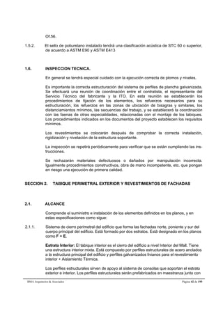 Of.56. 
1.5.2. El sello de poliuretano instalado tendrá una clasificación acústica de STC 60 o superior, 
de acuerdo a ASTM E90 y ASTM E413 
1.6. INSPECCION TECNICA. 
En general se tendrá especial cuidado con la ejecución correcta de plomos y niveles. 
Es importante la correcta estructuración del sistema de perfiles de plancha galvanizada. 
Se efectuará una reunión de coordinación entre el contratista, el representante del 
Servicio Técnico del fabricante y la ITO. En esta reunión se establecerán los 
procedimientos de fijación de los elementos, los refuerzos necesarios para su 
estructuración, los refuerzos en las zonas de ubicación de bisagras y similares, los 
distanciamientos mínimos, las secuencias del trabajo, y se establecerá la coordinación 
con las faenas de otras especialidades, relacionadas con el montaje de los tabiques. 
Los procedimientos indicados en los documentos del proyecto establecen los requisitos 
mínimos. 
Los revestimientos se colocarán después de comprobar la correcta instalación, 
rigidización y nivelación de la estructura soportante. 
La inspección se repetirá periódicamente para verificar que se están cumpliendo las ins-trucciones. 
Se rechazarán materiales defectuosos o dañados por manipulación incorrecta. 
Igualmente procedimientos constructivos, obra de mano incompetente, etc. que pongan 
en riesgo una ejecución de primera calidad. 
SECCION 2. TABIQUE PERIMETRAL EXTERIOR Y REVESTIMIENTOS DE FACHADAS 
2.1. ALCANCE 
Comprende el suministro e instalación de los elementos definidos en los planos, y en 
estas especificaciones como sigue: 
2.1.1. Sistema de cierro perimetral del edificio que forma las fachadas norte, poniente y sur del 
cuerpo principal del edificio. Está formado por dos estratos. Está designado en los planos 
como F + E. 
Estrato Interior: El tabique interior es el cierro del edificio a nivel Interior del Mall. Tiene 
una estructura interior mixta. Está compuesto por perfiles estructurales de acero anclados 
a la estructura principal del edificio y perfiles galvanizados livianos para el revestimiento 
interior + Aislamiento Térmica. 
Los perfiles estructurales sirven de apoyo al sistema de consolas que soportan el estrato 
exterior e interior. Los perfiles estructurales serán prefabricados en maestranza junto con 
BMA Arquitectos  Asociados Página 42 de 195 
 