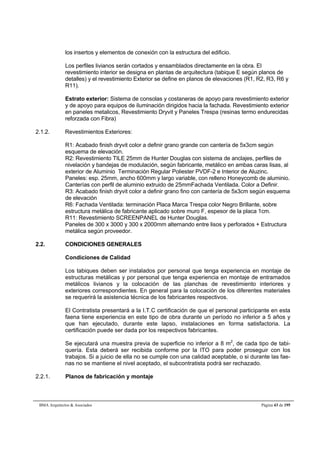 los insertos y elementos de conexión con la estructura del edificio. 
Los perfiles livianos serán cortados y ensamblados directamente en la obra. El 
revestimiento interior se designa en plantas de arquitectura (tabique E según planos de 
detalles) y el revestimiento Exterior se define en planos de elevaciones (R1, R2, R3, R6 y 
R11). 
Estrato exterior: Sistema de consolas y costaneras de apoyo para revestimiento exterior 
y de apoyo para equipos de iluminación dirigidos hacia la fachada. Revestimiento exterior 
en paneles metalicos, Revestimiento Dryvit y Paneles Trespa (resinas termo endurecidas 
reforzada con Fibra) 
2.1.2. Revestimientos Exteriores: 
R1: Acabado finish dryvit color a definir grano grande con cantería de 5x3cm según 
esquema de elevación. 
R2: Revestimiento TILE 25mm de Hunter Douglas con sistema de anclajes, perfiles de 
nivelación y bandejas de modulación, según fabricante, metálico en ambas caras lisas, al 
exterior de Aluminio Terminación Regular Poliester PVDF-2 e Interior de Aluzinc. 
Paneles: esp. 25mm, ancho 600mm y largo variable, con relleno Honeycomb de aluminio. 
Canterías con perfil de aluminio extruido de 25mmFachada Ventilada. Color a Definir. 
R3: Acabado finish dryvit color a definir grano fino con cantería de 5x3cm según esquema 
de elevación 
R6: Fachada Ventilada: terminación Placa Marca Trespa color Negro Brillante, sobre 
estructura metálica de fabricante aplicado sobre muro F, espesor de la placa 1cm. 
R11: Revestimiento SCREENPANEL de Hunter Douglas. 
Paneles de 300 x 3000 y 300 x 2000mm alternando entre lisos y perforados + Estructura 
metálica según proveedor. 
2.2. CONDICIONES GENERALES 
Condiciones de Calidad 
Los tabiques deben ser instalados por personal que tenga experiencia en montaje de 
estructuras metálicas y por personal que tenga experiencia en montaje de entramados 
metálicos livianos y la colocación de las planchas de revestimiento interiores y 
exteriores correspondientes. En general para la colocación de los diferentes materiales 
se requerirá la asistencia técnica de los fabricantes respectivos. 
El Contratista presentará a la I.T.C certificación de que el personal participante en esta 
faena tiene experiencia en este tipo de obra durante un período no inferior a 5 años y 
que han ejecutado, durante este lapso, instalaciones en forma satisfactoria. La 
certificación puede ser dada por los respectivos fabricantes. 
Se ejecutará una muestra previa de superficie no inferior a 8 m2, de cada tipo de tabi-quería. 
Esta deberá ser recibida conforme por la ITO para poder proseguir con los 
trabajos. Si a juicio de ella no se cumple con una calidad aceptable, o si durante las fae-nas 
no se mantiene el nivel aceptado, el subcontratista podrá ser rechazado. 
2.2.1. Planos de fabricación y montaje 
BMA Arquitectos  Asociados Página 43 de 195 
 