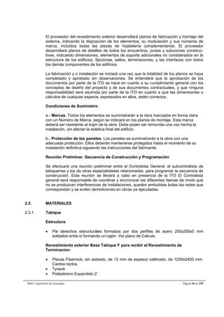 El proveedor del revestimiento exterior desarrollará planos de fabricación y montaje del 
sistema, indicando la disposición de los elementos, su modulación y sus números de 
marca, incluidos todas las piezas de hojalatería complementarias. El proveedor 
desarrollará planos de detalles de todos los encuentros, juntas y soluciones construc-tivas, 
indicando dimensiones, elementos de soporte adicionales no considerados en la 
estructura de los edificios, fijaciones, sellos, terminaciones, y las interfaces con todos 
los demás componentes de los edificios. 
La fabricación y o instalación se iniciará una vez que la totalidad de los planos se haya 
completado y aprobado sin observaciones. Se entenderá que la aprobación de los 
documentos por parte de la ITO se hace en cuanto a su cumplimiento general con los 
conceptos de diseño del proyecto y de sus documentos contractuales, y que ninguna 
responsabilidad será asumida por parte de la ITO en cuanto a que las dimensiones o 
cálculos de cualquier especie, expresados en ellos, estén correctos. 
Condiciones de Suministro 
a.- Marcas. Todos los elementos se suministrarán a la obra marcados en forma clara 
con un Número de Marca, según se indicará en los planos de montaje. Esta marca 
deberá ser resistente al trajín de la obra. Debe poder ser removida una vez hecha la 
instalación, sin afectar la estética final del edificio. 
b.- Protección de los paneles. Los paneles se suministrarán a la obra con una 
adecuada protección. Ellos deberán mantenerse protegidos hasta el momento de su 
instalación definitiva siguiendo las instrucciones del fabricante. 
Reunión Preliminar. Secuencia de Construcción y Programación 
Se efectuará una reunión preliminar entre el Contratista General, el subcontratista de 
tabiquerías y los de otras especialidades relacionadas, para programar la secuencia de 
construcción. Esta reunión se llevará a cabo en presencia de la ITO El Contratista 
general será responsable de coordinar y sincronizar las diferentes faenas de modo que 
no se produzcan interferencias de instalaciones, queden embutidas todas las redes que 
correspondan y se eviten demoliciones en obras ya ejecutadas. 
2.3. MATERIALES 
2.3.1. Tabique 
Estructura 
 Pie derechos estructurales formados por dos perfiles de acero 200x200x5 mm 
soldados entre sí formando un cajón. Ver plano de Calculo. 
Revestimiento exterior Base Tabique F para recibir el Revestimiento de 
Terminacion: 
 Placas Fiberrock, sin asbesto, de 12 mm de espesor calibrado, de 1200x2400 mm. 
Cantos rectos. 
 Tyveck 
 Poliestireno Expandido 2¨. 
BMA Arquitectos  Asociados Página 44 de 195 
 