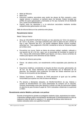 Malla de Refuerzo 
 Base Coat 
 Estructura metálica secundaria para recibir las placas de fibro cemento y para 
regular plomos y mantener un perfecto plano de fachada. Estará formada por 
perfiles de acero galvanizados y laminados en frío tipo montante CA de 85x62x38 
mm y canal CA de 85x60x38 mm. 
 Fijación entre los elementos y a la estructura secundaria mediante tornillos 
autoperforantes galvanizados a la vista. 
Sello de silicona blanca en las canterías entre placas. 
Revestimiento interior 
Medio Tabique Interior 
 Alma de VOLCANITA DUPLEX formada por dos planchas de 12mm de espesor y 
de 1.20 m. de ancho, y de largo suficiente para cubrir la altura de piso a fondo de 
losa o viga. Planchas tipo B.J.I. de bordes rebajados (Borde Juntura Invisible), 
adheridas con Yeso pegamento VOLCAN, revistiendo el alma de Volcanita Duplex 
por ambas caras. 
 Encuentros con muros. Serán en álamo de primera calidad, cepillado, calibrado a 
una sección de 32 x 32 mm., seco, con un porcentaje de humedad no superior al 
15%. Clavos Hilti c/fulminante SDM72 para fijación a la losa y clavos corrientes de 
madera para fijación entre elementos de ese material. 
 Huincha de refuerzo para juntas. 
 Clavos de cabeza ancha, con revestimiento vinílico especiales para planchas de 
yeso. 
 Esquineros metálicos, consistentes en ángulos de fierro ranurado, galvanizados, de 
36 mm. de ala. Estos elementos son suministrados por el fabricante de las 
planchas. Se colocarán como protección de todas las aristas exteriores que se 
forman en el encuentro de dos tabiques. 
 Soleras Superiores e Inferiores de Perfil estructural al igual que los perfiles 
horizontales que superan los 3mts de altura del tabique. 
 Pie derecho o Montantes atiesados, de 90x38x12x0.85mm de esp. Soleras o 
canales de 92x30x0.85mm con caras estampadas de contacto con la volcanita. 
Uniones transversales entre pies derechos (cuando se trate de estructuras dobles) 
en plancha de yeso forrada en papel de 15mm colocadas a distancias no superiores 
a 0.80m. 
Revestimiento exterior Metálico, perforado o sin perforar 
Durante el transporte los paneles se protegerán mediante cuñas, separadores de madera 
o elementos análogos según recomendación del fabricante. El almacenamiento en obra se 
realizará en pilas de altura no superior a 1 m. apoyando las placas sobre listones de 
madera colocados sobre una superficie horizontal. 
BMA Arquitectos  Asociados Página 45 de 195 
 