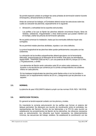 Se pondrá especial cuidado en proteger las caras pintadas de terminación exterior durante 
el transporte y almacenamiento en terreno. 
Antes de comenzar los trabajos, el Contratista deberá revisar las estructuras sobre las 
cuales se colocarán las planchas, especialmente en lo siguiente: 
 Alineación y verticalidad de los soportes estructurales. 
- Los perfiles a los que se fijarán las planchas deberán encontrarse limpios, libres de 
rebabas, soldaduras, irregularidades u otras obstrucciones que puedan interferir con 
el montaje y dañar las pinturas de terminación aplicadas. 
No se podrá comenzar la instalación, hasta que los eventuales defectos hayan sido 
corregidos. 
No se permitirá instalar planchas abolladas, rayadas o con otros defectos. 
La juntura longitudinal de las planchas debe quedar perfectamente a escuadra con las 
costaneras. 
La colocación de los tornillos autoperforantes deberá ejecutarse con la herramienta 
adecuada, proporcionada por el fabricante de los tornillos. Esta será una atornilladora 
rápida KWIK - TRAPPER 2200 de HILTI, con una potencia de 500 W y torque 2.5-12 Nm, 
y 18 graduaciones, o similar. 
Los elementos de fijación serán colocados cada 20 cm sobre cada costanera y de 
acuerdo a una secuencia que comience por la corrida correspondiente a la costanera 
inferior en cada plancha. 
En los traslapas longitudinales las planchas serán fijadas entre sí con los tornillos in-dicados 
con un espaciamiento máximo de 25 cm. y asegurando que las planchas no se 
separen. 
2.5. NORMAS. 
La plancha de yeso VOLCANITA deberá cumplir con las normas I.N.N. NCh. 146 Of.56. 
2.6. INSPECCION TECNICA. 
En general se tendrá especial cuidado con los plomos y niveles. 
Es importante la correcta estructuración de los perfiles que forman el sistema del 
tabique perimetral. Se efectuará una reunión de coordinación entre el contratista, los 
representantes del Servicio Técnico de los fabricantes y la ITO En esta reunión se 
establecerán los procedimientos de fijación de los elementos, los refuerzos necesarios 
para su estructuración, los refuerzos que fueren necesarios, los distanciamientos 
mínimos, las secuencias del trabajo, etcétera. Se establecerá la coordinación con las 
BMA Arquitectos  Asociados Página 46 de 195 
 