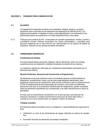 SECCION 3. TABIQUES PARA CABINAS DE WC. 
3.1. ALCANCE 
La especificación siguiente se refiere a los materiales, trabajos, equipos y servicios 
requeridos para la provisión de las tabiquerías de separación de cabinas de WC. Los 
tabiques se proveerán e instalarán en base a esta especificación, a lo expresado en los 
planos del proyecto de arquitectura y en estas especificaciones, como sigue. 
3.1.1. Tabiques para cabinas de WC, compuestos por paneles separadores, frentes, puertas y 
quincallería incluida. Sistema proyectado con criterio antivandálico y apropiado para 
servicios higiénicos de un alto nivel de uso. Denominado en los planos de detalle de 
Sanitarios. Ubicado en los recintos de baños del edificio. 
3.2. CONDICIONES GENERALES. 
Condiciones de Calidad: 
El subcontratista deberá presentar catálogo, lista de elementos, plano de montaje, 
especificaciones de instalación y detalles completos de sistema de las cabinas. 
La instalación deberá ser efectuada por instaladores especialistas autorizados por el 
fabricante del sistema. 
Reunión Preliminar. Secuencia de Construcción y Programación: 
Se efectuará una reunión preliminar entre el Contratista General, el subcontratista de 
tabiquerías, revestimientos, cielos y los de otras especialidades relacionadas, para 
programar la secuencia de construcción. Esta reunión se llevará a cabo en presencia de la 
ITO El Contratista general será responsable de coordinar y sincronizar las diferentes 
faenas de modo que no se produzcan interferencias de instalaciones, queden embutidos 
todos los elementos soportantes que correspondan y se eviten demoliciones en obras ya 
ejecutadas. 
En este caso es importante la coordinación con la obra gruesa, para ejecutar los 
refuerzos necesarios e instalar previamente la estructura de acero bajo cielos, o 
insertos en los muros, desde donde se colgarán o fijarán los tabiques. 
Trabajos incluidos: 
El Fabricante deberá considerar como su obligación y responsabilidad las siguientes ta-reas: 
 Verificación en obra de las dimensiones de rasgos indicadas en planos de arquitec-tura. 
 Suministro de todos los elementos de anclaje e instalación. 
BMA Arquitectos  Asociados Página 48 de 195 
 
