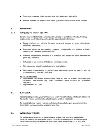  Suministro y montaje de los elementos de quincallería y su colocación. 
 Montaje de todos los accesorios de baños que deban ser instalados en los tabiques. 
3.3. MATERIALES. 
3.3.1. Tabiques para cabinas tipo TWC: 
Sistema suspendido tomado a un riel auxiliar ubicado en Cielo Falso. Puertas, frentes y 
separadores, construidos en paneles con las siguientes características: 
 Caras exteriores con plancha de acero estructural forrados en acero galvanizado, 
pintado en poliuretano. 
 Estructura interior de los paneles y puertas, indeformable, con aislante acústico. 
Construccion interior de poliestireno basf. 
 Adhesivo impermeable resistente a la humedad para adherir las caras externas del 
panel a su estructura. 
 Refuerzos en las esquinas en todos los paneles y puertas. 
 Riel superior de sujeción anclado a muros perimetrales. 
 Quincallería proporcionada por el fabricante, cerradura manual de rotación, etc. de 
primera calidad y duración certificada. 
Productos aceptables: 
- Separadores Para Baños Institucionales. Serie 40, con riel auxiliar. Fabricados por 
GENERAL PARTITIONS Mfg. Corp. Distribuidor oficial COMERCIAL HISPANO 
CHILENA. 
- Separadores CHC Chile. 
3.4. EJECUCION. 
Todos los componentes y sus terminaciones serán íntegramente ejecutados en el taller del 
fabricante, y serán suministrados a la obra como un kit de instalación. 
Se exigirán plomos, niveles y planos perfectamente ejecutados y en general un nivel de 
terminación correspondiente a una carpintería fina. 
3.5. INSPECCION TECNICA. 
Se verificará que la secuencia constructiva de la obra tome en cuenta y ejecute los 
refuerzos y elementos de sujeción que no formarán parte del sistema de tabiques y que 
deban ser suministrados por la obra, de acuerdo con lo especificado por el fabricante. 
BMA Arquitectos  Asociados Página 49 de 195 
 