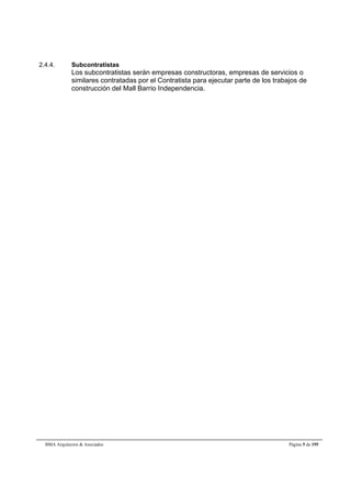 2.4.4. Subcontratistas 
Los subcontratistas serán empresas constructoras, empresas de servicios o 
similares contratadas por el Contratista para ejecutar parte de los trabajos de 
construcción del Mall Barrio Independencia. 
BMA Arquitectos & Asociados Página 5 de 195 
 