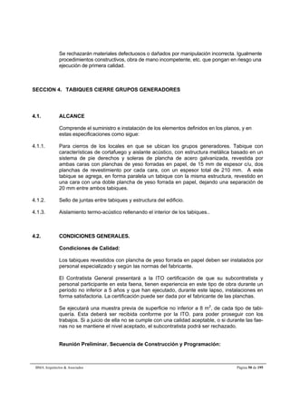 Se rechazarán materiales defectuosos o dañados por manipulación incorrecta. Igualmente 
procedimientos constructivos, obra de mano incompetente, etc. que pongan en riesgo una 
ejecución de primera calidad. 
SECCION 4. TABIQUES CIERRE GRUPOS GENERADORES 
4.1. ALCANCE 
Comprende el suministro e instalación de los elementos definidos en los planos, y en 
estas especificaciones como sigue: 
4.1.1. Para cierros de los locales en que se ubican los grupos generadores. Tabique con 
características de cortafuego y aislante acústico, con estructura metálica basado en un 
sistema de pie derechos y soleras de plancha de acero galvanizada, revestida por 
ambas caras con planchas de yeso forradas en papel, de 15 mm de espesor c/u, dos 
planchas de revestimiento por cada cara, con un espesor total de 210 mm. A este 
tabique se agrega, en forma paralela un tabique con la misma estructura, revestido en 
una cara con una doble plancha de yeso forrada en papel, dejando una separación de 
20 mm entre ambos tabiques. 
4.1.2. Sello de juntas entre tabiques y estructura del edificio. 
4.1.3. Aislamiento termo-acústico rellenando el interior de los tabiques.. 
4.2. CONDICIONES GENERALES. 
Condiciones de Calidad: 
Los tabiques revestidos con plancha de yeso forrada en papel deben ser instalados por 
personal especializado y según las normas del fabricante. 
El Contratista General presentará a la ITO certificación de que su subcontratista y 
personal participante en esta faena, tienen experiencia en este tipo de obra durante un 
período no inferior a 5 años y que han ejecutado, durante este lapso, instalaciones en 
forma satisfactoria. La certificación puede ser dada por el fabricante de las planchas. 
Se ejecutará una muestra previa de superficie no inferior a 8 m2, de cada tipo de tabi-quería. 
Esta deberá ser recibida conforme por la ITO. para poder proseguir con los 
trabajos. Si a juicio de ella no se cumple con una calidad aceptable, o si durante las fae-nas 
no se mantiene el nivel aceptado, el subcontratista podrá ser rechazado. 
Reunión Preliminar. Secuencia de Construcción y Programación: 
BMA Arquitectos  Asociados Página 50 de 195 
 