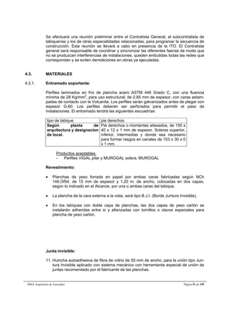 Se efectuará una reunión preliminar entre el Contratista General, el subcontratista de 
tabiquerías y los de otras especialidades relacionadas, para programar la secuencia de 
construcción. Esta reunión se llevará a cabo en presencia de la ITO. El Contratista 
general será responsable de coordinar y sincronizar las diferentes faenas de modo que 
no se produzcan interferencias de instalaciones, queden embutidas todas las redes que 
correspondan y se eviten demoliciones en obras ya ejecutadas. 
4.3. MATERIALES 
4.3.1. Entramado soportante: 
Perfiles laminados en frío de plancha acero ASTM 446 Grado C, con una fluencia 
mínima de 28 Kg/mm2, para uso estructural; de 0,85 mm de espesor, con caras estam-padas 
de contacto con la Volcanita. Los perfiles serán galvanizados antes de plegar con 
espesor G-60. Los perfiles deberán ser perforados para permitir el paso de 
instalaciones. El entramado tendrá las siguientes escuadrías: 
tipo de tabique pie derechos 
Según planta de 
arquitectura y designacion 
de local. 
Pié derechos o montantes atiesados, de 150 x 
40 x 12 x 1 mm de espesor. Soleras superior, 
inferior, intermedias y donde sea necesario 
para formar rasgos en canales de 153 x 30 x 0 
x 1 mm. 
Productos aceptables: 
- Perfiles VIGAL pilar y MUROGAL solera, MUROGAL 
Revestimiento: 
 Planchas de yeso forrada en papel por ambas caras fabricadas según NCh 
146.Of54, de 15 mm de espesor y 1,20 m. de ancho, colocadas en dos capas, 
según lo indicado en el Alcance, por una o ambas caras del tabique. 
 La plancha de la cara externa a la vista, será tipo B.J.I. (Borde Juntura Invisible). 
 En los tabiques con doble capa de planchas, las dos capas de yeso cartón se 
instalarán adheridas entre si y afianzadas con tornillos o clavos especiales para 
plancha de yeso cartón. 
Junta invisible: 
11. Huincha autoadhesiva de fibra de vidrio de 50 mm de ancho, para la unión tipo Jun-tura 
Invisible aplicado con sistema mecánico con herramienta especial de unión de 
juntas recomendado por el fabricante de las planchas. 
BMA Arquitectos  Asociados Página 51 de 195 
 