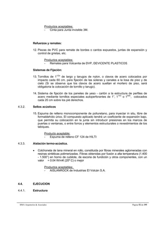 Productos aceptables: 
- Cinta para Junta invisible 3M. 
Refuerzos y remates: 
12. Piezas de PVC para remate de bordes o cantos expuestos, juntas de expansión y 
control de grietas, etc. 
Productos aceptables: 
- Remates para Volcanita de DVP, DEVICENTE PLASTICOS 
Sistemas de Fijación: 
13. Tornillos de 11/2 de largo y tarugos de nylon, o clavos de acero colocados por 
impacto cada 60 cm. para fijación de las soleras y canales a la losa de piso y de 
cielo (Si se observa que los clavos de acero sueltan el mortero de piso, será 
obligatoria la colocación de tornillo y tarugo). 
14. Sistema de fijación de los paneles de yeso - cartón a la estructura de perfiles de 
acero mediante tornillos especiales autoperforantes de 1”, 11/4” o 15/8”, colocados 
cada 20 cm sobre los pié derechos. 
4.3.2. Sellos acústicos 
15. Espuma de relleno monocomponente de poliuretano, para inyectar in situ, libre de 
formaldehído úrico. El compuesto aplicado tendrá un coeficiente de expansión bajo, 
que permita su colocación en la junta sin introducir presiones en los marcos de 
puertas o ventanas, o entre forros y elementos estructurales o revestimientos de los 
tabiques. 
Producto aceptable: 
- Espuma de relleno CF 124 de HILTI 
4.3.3. Aislación termo-acústica. 
 Colchoneta de lana mineral en rollo, constituida por fibras minerales aglomeradas con 
resinas sintéticas polimerizadas. Fibras obtenidas por fusión a alta temperatura (1.400 
- 1.500°) en horno de cubilote, de escoria de fundición y otros componentes, con un 
valor  = 0.04 W/mK (20º C) o mejor 
Productos aceptables: 
- AISLANROCK de Industrias El Volcán S.A. 
4.4. EJECUCION 
4.4.1. Estructura 
BMA Arquitectos  Asociados Página 52 de 195 
 
