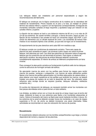 Los tabiques deben ser instalados por personal especializado y según las 
recomendaciones del fabricante. 
El tabique se construye con la lógica constructiva de la madera por la naturaleza del 
material de revestimiento. Previo trazado en el piso y la losa, se instalan en primer 
término las soleras inferior y superior con las fijaciones correspondientes. Enseguida las 
montantes verticales cortadas al largo requerido y ajustados luego por rotación en las 
canales inferior y superior. 
La fijación de las soleras se hará a una distancia máxima de 60 cm y a no más de 20 
cm de sus extremos. Se usarán tornillos y tarugos, o clavos de acero, según el caso. La 
fijación de los montantes a las canales se hace con remaches ciegos, tipo POP, o pun-zando 
los elementos con un alicate especial de unión. Los montantes de tramos inter-medios 
no es necesario fijarlos a las canales, ya que esto se logra con el revestimiento. 
El espaciamiento de los pies derechos será cada 600 mm medidos a eje. 
El tabique cumple con condiciones de aislamiento acústico. Tiene seis capas de 
plancha de yeso revestida en papel. Las primeras cuatro capas van sobre el primer 
tabique, dos planchas por cara. Las otras dos planchas se colocarán sobre el segundo 
tabique que se construirá una vez terminado el primero. Para lograr un efecto de 
atenuación acústica las estructuras de ambos tabiques deberán construirse 
completamente separadas. El interior de ambos se rellenará completamente con lana 
mineral. 
Para conseguir la atenuación acústica es fundamental el perfecto sello de los tabiques 
contra la estructura de hormigón armado del edificio. 
Se ejecutarán marcos de acero con los perfiles para formar los rasgos para recibir 
marcos de puertas, ventanas o antepechos. Los marcos de estos elementos podrán 
fijarse a los marcos de perfiles galvanizados con tornillos adecuados de cabeza plana, y 
para obtener una mayor resistencia en los perfiles que recibirán los marcos, se deberá 
instalar una piezas de madera de en todo el desarrollo del vano. Se colocarán estos 
refuerzos para anclaje donde se requiera (puertas, tabiques vidriados, artefactos 
sanitarios, etc.) 
En puntos de intersección de tabiques, es necesario también armar los montantes con 
tres piezas atornilladas entre sí para formar un todo solidario. 
Los dinteles, se deben armar con un trozo de canal de un largo mayor que el ancho del 
rasgo, doblando la base en sus extremos para fijarla a los montantes adyacentes al 
marco. Sobre el travesaño del marco se fijará esta canal mediante tornillos o clavos. En 
los extremos de la canal se deberán encajar trozos de montantes y en caso de rasgos 
superiores a 70 cm. de ancho se deberá incorporar una pieza intermedia. Estas 
actividades se recomiendan en caso de colocación de marcos de puertas. 
Revestimiento 
El revestimiento deberá colocarse con los tornillos autoperforantes cuyo largo y número 
dependerá del número y espesor de las planchas. 
BMA Arquitectos  Asociados Página 53 de 195 
 