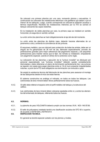 Se colocará una primera plancha por una cara, revisando plomos y escuadrías. A 
continuación se colocarán las instalaciones eléctricas o de gasfitería que deban ir por el 
interior de los tabiques. Luego, cuando corresponda se colocará la aislación acústica o 
térmica especificada. Recibida las instalaciones interiores por la ITO se cerrará el 
tabique colocando las capas restantes. 
En la instalación de doble planchas por cara, la primera capa se instalará en sentido 
horizontal y la segunda en sentido vertical. 
La unión entre dos planchas se hará obligatoriamente al eje del ala del montante. 
La unión entre las planchas de distinta capa, deberán hacerse alternadas de un 
paramento a otro y evitando la coincidencia de las junturas. 
El esquinero metálico, que se colocará para protección de todas las aristas, debe ser un 
ángulo de Fe galvanizado de 36 mm de ala, fabricado especialmente, provisto de 
perforaciones grandes para mejor adherencia del pegamento especial, y de pequeñas 
perforaciones para insertar clavos que lo fijan. Se remata su instalación, empastando 
con pegamento especial, usando el vértice de la cantonera como regla. 
La colocación de las planchas y ejecución de la juntura invisible se efectuará por 
personal especializado. Las junturas invisibles deberán quedar completamente 
disimuladas y debe obtenerse un plano de terminación perfectamente liso. Las junturas 
se taparán con pasta para pegar planchas entre sí. Si el muro presenta irregularidades 
notorias, a juicio de la ITO será obligatoria una terminación con enlucido a yeso. 
Se exigirá la asistencia técnica del fabricante de las planchas para asesorar el montaje 
de las tabiquerías desde el inicio de estas faenas. 
El sistema constructivo es análogo al indicado, en todos en todos los tabiques. Las 
colchonetas de lana mineral deben llenar perfectamente todos los huecos. 
4.4.2. El sello debe rellenar el espacio entre el perfil metálico del tabique y la estructura del 
edificio. 
4.4.3. Las colchonetas de lana mineral deben colocarse ajustadas entre sí y contra los elemen-tos 
del entramado de tabiques, rellenando todos los huecos. 
4.5. NORMAS. 
4.5.1. La plancha de yeso VOLCANITA deberá cumplir con las normas I.N.N. NCh 146 Of.56. 
4.5.2. El sello de poliuretano instalado tendrá una clasificación acústica de STC 60 o superior, 
de acuerdo a ASTM E90 y ASTM E413 
4.6. INSPECCION TECNICA. 
En general se tendrá especial cuidado con los plomos y niveles. 
BMA Arquitectos  Asociados Página 54 de 195 
 
