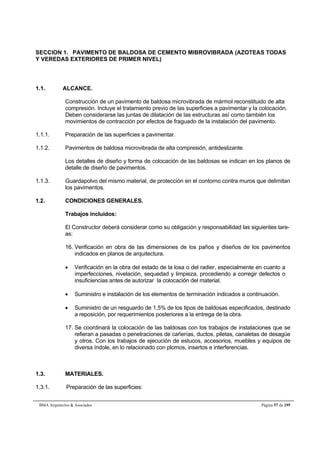 SECCION 1. PAVIMENTO DE BALDOSA DE CEMENTO MIBROVIBRADA (AZOTEAS TODAS 
Y VEREDAS EXTERIORES DE PRIMER NIVEL) 
1.1. ALCANCE. 
Construcción de un pavimento de baldosa microvibrada de mármol reconstituido de alta 
compresión. Incluye el tratamiento previo de las superficies a pavimentar y la colocación. 
Deben considerarse las juntas de dilatación de las estructuras así como también los 
movimientos de contracción por efectos de fraguado de la instalación del pavimento. 
1.1.1. Preparación de las superficies a pavimentar. 
1.1.2. Pavimentos de baldosa microvibrada de alta compresión, antideslizante. 
Los detalles de diseño y forma de colocación de las baldosas se indican en los planos de 
detalle de diseño de pavimentos. 
1.1.3. Guardapolvo del mismo material, de protección en el contorno contra muros que delimitan 
los pavimentos. 
1.2. CONDICIONES GENERALES. 
Trabajos incluidos: 
El Constructor deberá considerar como su obligación y responsabilidad las siguientes tare-as: 
16. Verificación en obra de las dimensiones de los paños y diseños de los pavimentos 
indicados en planos de arquitectura. 
 Verificación en la obra del estado de la losa o del radier, especialmente en cuanto a 
imperfecciones, nivelación, sequedad y limpieza, procediendo a corregir defectos o 
insuficiencias antes de autorizar la colocación del material. 
 Suministro e instalación de los elementos de terminación indicados a continuación. 
 Suministro de un resguardo de 1,5% de los tipos de baldosas especificados, destinado 
a reposición, por requerimientos posteriores a la entrega de la obra. 
17. Se coordinará la colocación de las baldosas con los trabajos de instalaciones que se 
refieran a pasadas o penetraciones de cañerías, ductos, piletas, canaletas de desagüe 
y otros. Con los trabajos de ejecución de estucos, accesorios, muebles y equipos de 
diversa índole, en lo relacionado con plomos, insertos e interferencias. 
1.3. MATERIALES. 
1.3.1. Preparación de las superficies: 
BMA Arquitectos  Asociados Página 57 de 195 
 