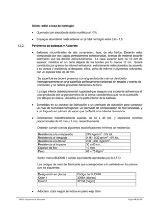 Sobre radier o losa de hormigón 
 Quemado con solución de ácido muriático al 10%. 
 Enjuague abundante hasta obtener un pH del hormigón entre 6,8 – 7,5 
1.3.2. Pavimento de baldosas y Adocreto 
 Baldosas microvibradas de alta compresión, lisas, de alto tráfico. Deberán estar 
compuestas por dos capas perfectamente cohesionadas, exentas de material secante 
intermedio que las debilite estructuralmente. La capa superior será de 10 mm de 
espesor, medidos en un corte alejado de los bordes por lo menos 10 cm. Estará 
constituida por granos de mármol extraduros, estrictamente seleccionados de acuerdo 
a su dureza y resistencia al desgaste, sílice, polvo de mármol y pigmentos colorantes, 
con un espesor total de 36 mm. 
Su superficie se deberá presentar con el granulado de mármol distribuido 
homogéneamente en una superficie perfectamente horizontal sin retapes y exenta de 
porosidad, y no deberá presentar diferencias de tono. 
La capa inferior deberá presentar rugosidad que asegure una excelente adherencia al 
piso producida por la granulometría de la arena; característica que no es sustituible 
por dibujos en relieve, ubicados en la parte inferior de la baldosa. 
 Sometidas en su proceso de fabricación a un prensado de absorción para conseguir 
un nivel de humedad homogéneo; un prensado de compactación de 500 toneladas, y 
a un fraguado en cámara de vapor que conferirá una máxima resistencia. 
 Dimensiones milimétricamente exactas, de 40 x 40 cm., y espesores mínimos 
proporcionales de 40 mm ± 1 mm, respectivamente. 
Deberán cumplir con las siguientes especificaciones mínimos de resistencia: 
Resistencia a la compresión 275 Kgs/cm2 - 5% tol. 
Resistencia al desgaste 0,18 - 0,22 gr/cm2 - 0% tol. 
Resistencia a la flexión 200 - 300 Kgs/cm2 - 
Resistencia al impacto 30 a 40 cm. 
Espesor de fino 10 mm. 
Peso 68 – 75 Kg/m2 
Serán marca BUDNIK o similar equivalente aprobadas por la I.T.O. 
Los códigos de color del fabricante que corresponden a lo señalado en los planos 
son los siguientes: 
Designación en planos Código de BUDNIK 
Color 1 3058A (blanco) 
Color 2 3013A (negro) 
 Adocreto: color según se indica en plano esp. 8cm 
BMA Arquitectos  Asociados Página 58 de 195 
 