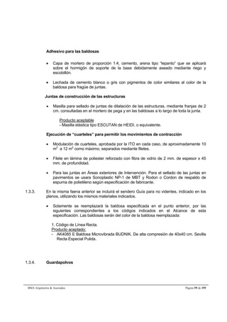 Adhesivo para las baldosas 
 Capa de mortero de proporción 1:4, cemento, arena tipo “lepanto” que se aplicará 
sobre el hormigón de soporte de la base debidamente aseado mediante riego y 
escobillón. 
 Lechada de cemento blanco o gris con pigmentos de color similares al color de la 
baldosa para fragüe de juntas. 
Juntas de construcción de las estructuras 
 Masilla para sellado de juntas de dilatación de las estructuras, mediante franjas de 2 
cm. consultadas en el mortero de pega y en las baldosas a lo largo de toda la junta. 
Producto aceptable 
- Masilla elástica tipo ESCUTAN de HEIDI, o equivalente. 
Ejecución de “cuarteles” para permitir los movimientos de contracción 
 Modulación de cuarteles, aprobada por la ITO en cada caso, de aproximadamente 10 
m2 a 12 m2 como máximo, separados mediante filetes. 
 Filete en lámina de poliester reforzado con fibra de vidrio de 2 mm. de espesor x 45 
mm. de profundidad. 
 Para las juntas en Áreas exteriores de Intervención. Para el sellado de las juntas en 
pavimentos se usara Sonoplastic NP-1 de MBT y Rodon o Cordon de respaldo de 
espuma de polietileno según especificación de fabricante. 
1.3.3. En la misma faena anterior se incluirá el sendero Guía para no videntes, indicado en los 
planos, utilizando los mismos materiales indicados. 
 Solamente se reemplazará la baldosa especificada en el punto anterior, por las 
siguientes correspondientes a los códigos indicados en el Alcance de esta 
especificación. Las baldosas serán del color de la baldosa reemplazada: 
1. Código de Línea Recta. 
Producto aceptado: 
- AK4085 E Baldosa Microvibrada BUDNIK. De alta compresión de 40x40 cm. Sevilla 
Recta Especial Pulida. 
1.3.4. Guardapolvos 
BMA Arquitectos  Asociados Página 59 de 195 
 