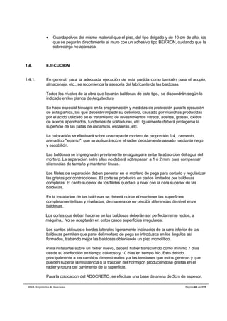  Guardapolvos del mismo material que el piso, del tipo delgado y de 10 cm de alto, los 
que se pegarán directamente al muro con un adhesivo tipo BEKRON, cuidando que la 
sobrecarga no aparezca. 
1.4. EJECUCION 
1.4.1. En general, para la adecuada ejecución de esta partida como también para el acopio, 
almacenaje, etc., se recomienda la asesoría del fabricante de las baldosas. 
Todos los niveles de la obra que llevarán baldosas de este tipo, se dispondrán según lo 
indicado en los planos de Arquitectura 
Se hace especial hincapié en la programación y medidas de protección para la ejecución 
de esta partida, las que deberán impedir su deterioro, causado por manchas producidas 
por el ácido utilizado en el tratamiento de revestimientos vítreos, aceites, grasas, óxidos 
de aceros aperchados, fundentes de soldaduras, etc. Igualmente deberá protegerse la 
superficie de las patas de andamios, escaleras, etc. 
La colocación se efectuará sobre una capa de mortero de proporción 1:4, cemento, 
arena tipo lepanto, que se aplicará sobre el radier debidamente aseado mediante riego 
y escobillón. 
Las baldosas se impregnarán previamente en agua para evitar la absorción del agua del 
mortero. La separación entre ellas no deberá sobrepasar a 1 ó 2 mm. para compensar 
diferencias de tamaño y mantener líneas. 
Los filetes de separación deben penetrar en el mortero de pega para cortarlo y regularizar 
las grietas por contracciones. El corte se producirá en paños limitados por baldosas 
completas. El canto superior de los filetes quedará a nivel con la cara superior de las 
baldosas. 
En la instalación de las baldosas se deberá cuidar el mantener las superficies 
completamente lisas y niveladas, de manera de no percibir diferencias de nivel entre 
baldosas. 
Los cortes que deban hacerse en las baldosas deberán ser perfectamente rectos, a 
máquina,. No se aceptarán en estos casos superficies irregulares. 
Los cantos oblicuos o bordes laterales ligeramente inclinados de la cara inferior de las 
baldosas permiten que parte del mortero de pega se introduzca en los ángulos así 
formados, trabando mejor las baldosas obteniendo un piso monolítico. 
Para instalarlas sobre un radier nuevo, deberá haber transcurrido como mínimo 7 días 
desde su confección en tiempo caluroso y 10 días en tiempo frío. Esto debido 
principalmente a los cambios dimensionales y a las tensiones que estos generan y que 
pueden superar la resistencia o la tracción del hormigón produciéndose grietas en el 
radier y rotura del pavimento de la superficie. 
Para la colocacion del ADOCRETO, se efectuar una base de arena de 3cm de espesor, 
BMA Arquitectos  Asociados Página 60 de 195 
 