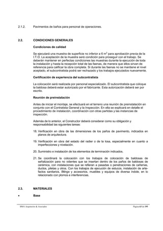 2.1.2. Pavimentos de baños para personal de operaciones. 
2.2. CONDICIONES GENERALES 
Condiciones de calidad 
Se ejecutará una muestra de superficie no inferior a 6 m2 para aprobación previa de la 
I.T.O. La aceptación de la muestra será condición para proseguir con el trabajo. Se 
deberán mantener en perfectas condiciones las muestras durante la ejecución de toda 
la instalación y hasta la recepción total de las faenas, de manera que ellos sirvan de 
referencia para calificar la obra completa. Si durante las faenas no se mantiene el nivel 
aceptado, el subcontratista podrá ser rechazado y los trabajos ejecutados nuevamente. 
Certificación de experiencia del subcontratista 
La colocación será realizada por personal especializado. El subcontratista que coloque 
la baldosa deberá estar autorizado por el fabricante. Esta autorización deberá ser por 
escrito. 
Reunión de preinstalación 
Antes de iniciar el montaje, se efectuará en el terreno una reunión de preinstalación en 
conjunto con el Contratista General y la Inspección. En ella se explicará en detalle el 
procedimiento de instalación, coordinación con otras partidas y las instancias de 
inspección. 
Además de lo anterior, el Constructor deberá considerar como su obligación y 
responsabilidad las siguientes tareas: 
18. Verificación en obra de las dimensiones de los paños de pavimento, indicados en 
planos de arquitectura. 
19. Verificación en obra del estado del radier o de la losa, especialmente en cuanto a 
imperfecciones y nivelación. 
20. Suministro e instalación de los elementos de terminación indicados. 
21. Se coordinará la colocación con los trabajos de colocación de baldosas de 
señalización para no videntes que se insertan dentro de los paños de baldosas de 
cerámica, con instalaciones que se refieran a pasadas o penetraciones de cañerías, 
ductos, piletas y otros. Con los trabajos de ejecución de estucos, instalación de arte-factos 
sanitarios, fittings y accesorios, muebles y equipos de diversa índole, en lo 
relacionado con plomos e interferencias. 
2.3. MATERIALES 
 Base 
BMA Arquitectos  Asociados Página 63 de 195 
 