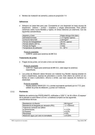  Mortero de nivelación de cemento y arena en proporción 1:4. 
Adhesivos 
 Adhesivo en pasta listo para usar. Consistente en una dispersión en base acuosa de 
terpolímero estireno – acrílico – butadieno y cargas seleccionadas. Para adherir 
cerámicas sobre muros flexibles y rígidos, en áreas interiores y/o exteriores. Con las 
siguientes características: 
Aspecto y Color Pasta viscosa Gris claro 
Densidad húmeda 1,77 kg/dm3 (aprox) 
Consumo llana 8x8 3,50 kg/m2 
Tiempo de trabajabilidad 25 min. (aprox) 
Tiempo abierto (20º C) 48 hrs. 
Tiempo de fragüe 3 días 
Temperatura de adhesión 5 – 30º C 
Producto aceptable: 
- CORFIX pasta para cerámica de MK S.A. 
Tratamiento de juntas 
 Fragüe de las juntas, con el color a tono con las baldosas. 
Producto aceptable 
- COR FIX fragüe para cerámicas de MK S.A., color según la cerámica 
especificada. 
 Las juntas de dilatación deben llenarse con material muy flexible: esponja alveolar en 
base a elastómeros, esponja de poliuretano o corcho. Este relleno se cubrirá con se-llantes 
en base a poliuretano, silicona o similar, que sean capaces de mantener su 
elasticidad. 
Producto aceptable 
- Masilla elástica SIKAFLEX 1 A, o similar equivalente aprobado por la I.T.O. para 
sellado de juntas de dilatación, y juntas con molduras. 
2.3.2. Pavimento 
Baldosa de cerámica tipo POCELANATO, vitrificadas a 1250° C. de 30 x 60cm. El espesor 
de la palmeta no será inferior a 8 mm. La baldosa cumplirá con las siguientes 
características técnicas: 
Resistencia a la flexión 350 Kg/cm². 
Resistencia al desgaste por abrasión (PEI) - o =150mm3 
Tolerancia variación de calibre: 
a) Dimensiones 
b) Espesor 
+/- 0.2% 
+/-0.2% 
Planaridad. +/-5% 
Absorción agua, por cara no esmaltada -o=0.05% 
BMA Arquitectos  Asociados Página 64 de 195 
 