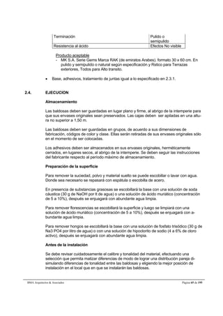 Terminación Pulido o 
semipulido 
Resistencia al ácido Efectos No visible 
Producto aceptable 
- MK S.A. Serie Gems Marca RAK (de emiratos Arabes). formato 30 x 60 cm. En 
pulido y semipulido o natural según especificación y Rstico para Terrazas 
exteriores, Todos para Alto transito. 
 Base, adhesivos, tratamiento de juntas igual a lo especificado en 2.3.1. 
2.4. EJECUCION 
Almacenamiento 
Las baldosas deben ser guardadas en lugar plano y firme, al abrigo de la intemperie para 
que sus envases originales sean preservados. Las cajas deben ser apiladas en una altu-ra 
no superior a 1,50 m. 
Las baldosas deben ser guardadas en grupos, de acuerdo a sus dimensiones de 
fabricación, códigos de color y clase. Ellas serán retiradas de sus envases originales sólo 
en el momento de ser colocadas. 
Los adhesivos deben ser almacenados en sus envases originales, herméticamente 
cerrados, en lugares secos, al abrigo de la intemperie. Se deben seguir las instrucciones 
del fabricante respecto al período máximo de almacenamiento. 
Preparación de la superficie 
Para remover la suciedad, polvo y material suelto se puede escobillar o lavar con agua. 
Donde sea necesario se repasará con espátula o escobilla de acero. 
En presencia de substancias grasosas se escobillará la base con una solución de soda 
cáustica (30 g de NaOH por lt de agua) o una solución de ácido muriático (concentración 
de 5 a 10%), después se enjuagará con abundante agua limpia. 
Para remover florescencias se escobillará la superficie y luego se limpiará con una 
solución de ácido muriático (concentración de 5 a 10%), después se enjuagará con a-bundante 
agua limpia. 
Para remover hongos se escobillará la base con una solución de fosfato trisódico (30 g de 
Na3 PO4 por litro de agua) o con una solución de hipoclorito de sodio (4 a 6% de cloro 
activo), después se enjuagará con abundante agua limpia. 
Antes de la instalación 
Se debe revisar cuidadosamente el calibre y tonalidad del material, efectuando una 
selección que permita matizar diferencias de modo de lograr una distribución pareja di-simulando 
diferencias de tonalidad entre las baldosas y eligiendo la mejor posición de 
instalación en el local que en que se instalarán las baldosas. 
BMA Arquitectos  Asociados Página 65 de 195 
 