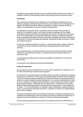 Se dejarán fuera aquellas palmetas que eventualmente tengan defectos en el calibre, to-nalidad 
y superficie. Estas palmetas podrán aprovecharse cuando se requieran cortes. 
Colocación 
Se coordinará la colocación de las baldosas con los trabajos de instalaciones que se 
refieran a pasadas o penetraciones de cañerías y otros. Además con los trabajos de ins-talación 
de artefactos sanitarios, fittings y accesorios, muebles y equipos de diversa 
índole, en lo relacionado con plomos, insertos e interferencias. 
Las baldosas se colocarán al hilo manteniendo plomos y líneas correctamente, de 
acuerdo a lo indicado en planos. Las líneas de juntura de baldosas de muro deben 
prolongarse exactamente sobre las líneas de las de los pisos. Se dejará una separación 
de 2 a 3 mm entre ellas para compensar diferencias de tamaño y mantener líneas. Se 
usarán separadores adecuados durante la colocación. El fraguado de juntas se efectuará 
no antes de 10 horas de colocadas las baldosas. Se aplicará el sello de junturas o fragüe 
con espátula de goma. 
El corte de unidades se efectuará con disco o máquina especial tipo cizalla. El adhesivo 
se extenderá con llana dentada y deberá llenar completamente las aristas bajo la 
cerámica. 
Es importante limpiar con esponja húmeda el exceso de cemento de fragüe de juntas 
antes de su endurecimiento completo, y mantener húmeda la superficie rellena a lo 
menos tres días. 
La limpieza final se efectuará por medio de escobillado y muñequilla con solución de 
ácido oxálico. 
La colocación será realizada por personal especializado. 
Juntas de expansión 
Se consultarán juntas de expansión de 6 mm de ancho a distancias no superiores a 4 m. 
El criterio de distribución de ellas será el siguiente: 
En general en los grandes espacios de halles públicos las juntas se dispondrán siguiendo 
los ejes de las columnas. En otros casos se procederá según el tamaño de las superficies 
de muros en que las juntas se distribuirán de modo que al centro y a eje quede en forma 
simétrica un paño completo de aproximadamente 4 m. La junta se dimensionará en forma 
tal que su ubicación no implique corte de baldosas. El área restante se dividirá en paños 
de la misma dimensión, si el tamaño del muro lo permite, y se terminará en dos paños 
laterales finales iguales del tamaño correspondiente al área restante. La junta alcanzará 
al menos 1,5 cm de profundidad en el substrato, podrá materializarse utilizando disco de 
corte. La junta limpia de partículas de mortero, o adhesivo se llenará con masilla elástica, 
del color de la baldosa. 
Al ejecutar el llenado de juntas con el producto coloreados, se deberán respetar las reco-mendaciones 
del fabricante y remover el exceso de producto mientras aún esté fresco. El 
fraguado de juntas se efectuará no antes de 10 horas de colocadas las baldosas. 
No se consulta guardapolvos en los recintos con baldosa cerámica de revestimiento en 
BMA Arquitectos  Asociados Página 66 de 195 
 