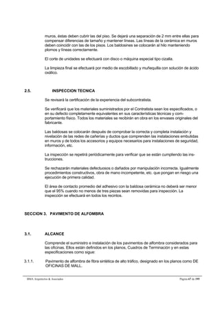 muros, éstas deben cubrir las del piso. Se dejará una separación de 2 mm entre ellas para 
compensar diferencias de tamaño y mantener líneas. Las líneas de la cerámica en muros 
deben coincidir con las de los pisos. Los baldosines se colocarán al hilo manteniendo 
plomos y líneas correctamente. 
El corte de unidades se efectuará con disco o máquina especial tipo cizalla. 
La limpieza final se efectuará por medio de escobillado y muñequilla con solución de ácido 
oxálico. 
2.5. INSPECCION TECNICA 
Se revisará la certificación de la experiencia del subcontratista. 
Se verificará que los materiales suministrados por el Contratista sean los especificados, o 
en su defecto completamente equivalentes en sus características técnicas y com-portamiento 
físico. Todos los materiales se recibirán en obra en los envases originales del 
fabricante. 
Las baldosas se colocarán después de comprobar la correcta y completa instalación y 
nivelación de las redes de cañerías y ductos que comprenden las instalaciones embutidas 
en muros y de todos los accesorios y equipos necesarios para instalaciones de seguridad, 
información, etc. 
La inspección se repetirá periódicamente para verificar que se están cumpliendo las ins-trucciones. 
Se rechazarán materiales defectuosos o dañados por manipulación incorrecta. Igualmente 
procedimientos constructivos, obra de mano incompetente, etc. que pongan en riesgo una 
ejecución de primera calidad. 
El área de contacto promedio del adhesivo con la baldosa cerámica no deberá ser menor 
que el 95% cuando no menos de tres piezas sean removidas para inspección. La 
inspección se efectuará en todos los recintos. 
SECCION 3. PAVIMENTO DE ALFOMBRA 
3.1. ALCANCE 
Comprende el suministro e instalación de los pavimentos de alfombra considerados para 
las oficinas. Ellos están definidos en los planos, Cuadros de Terminación y en estas 
especificaciones como sigue: 
3.1.1. Pavimento de alfombra de fibra sintética de alto tráfico, designado en los planos como DE 
OFICINAS DE MALL. 
BMA Arquitectos  Asociados Página 67 de 195 
 