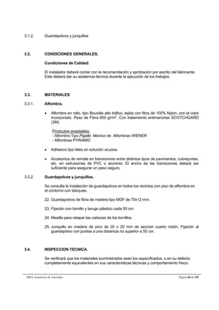 3.1.2. Guardapolvos y junquillos 
3.2. CONDICIONES GENERALES. 
Condiciones de Calidad: 
El instalador deberá contar con la recomendación y aprobación por escrito del fabricante. 
Este deberá dar su asistencia técnica durante la ejecución de los trabajos. 
3.3. MATERIALES 
3.3.1. Alfombra. 
 Alfombra en rollo, tipo Bouclée alto tráfico, tejida con fibra de 100% Nylon, con el color 
incorporado. Peso de Fibra 850 gr/m2. Con tratamiento antimanchas SCOTCHGARD 
(3M). 
Productos aceptables: 
- Alfombra Tipo Pigalle Moroco de Alfombras WIENER 
- Alfombras PYRAMID 
 Adhesivo tipo látex en solución acuosa. 
 Accesorios de remate en transiciones entre distintos tipos de pavimentos, cubrejuntas, 
etc. en extrusiones de PVC o aluminio. El ancho de las transiciones deberá ser 
suficiente para asegurar un paso seguro. 
3.3.2. Guardapolvos y junquillos. 
Se consulta la instalación de guardapolvos en todos los recintos con piso de alfombra en 
el contorno con tabiques. 
22. Guardapolvos de fibra de madera tipo MDF de 70x12 mm. 
23. Fijación con tornillo y tarugo plástico cada 50 cm. 
24. Masilla para retapar las cabezas de los tornillos. 
25. Junquillo en madera de pino de 20 x 20 mm de sección cuarto rodón. Fijación al 
guardapolvo con puntas a una distancia no superior a 50 cm. 
3.4. INSPECCION TECNICA. 
Se verificará que los materiales suministrados sean los especificados, o en su defecto 
completamente equivalentes en sus características técnicas y comportamiento físico. 
BMA Arquitectos  Asociados Página 68 de 195 
 