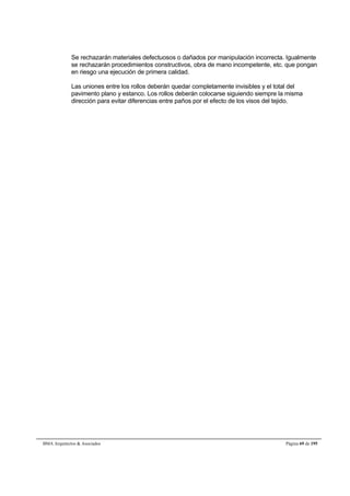 Se rechazarán materiales defectuosos o dañados por manipulación incorrecta. Igualmente 
se rechazarán procedimientos constructivos, obra de mano incompetente, etc. que pongan 
en riesgo una ejecución de primera calidad. 
Las uniones entre los rollos deberán quedar completamente invisibles y el total del 
pavimento plano y estanco. Los rollos deberán colocarse siguiendo siempre la misma 
dirección para evitar diferencias entre paños por el efecto de los visos del tejido. 
BMA Arquitectos  Asociados Página 69 de 195 
 