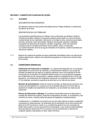 SECCIÓN 1. CUBIERTA EN PLANCHAS DE ACERO 
1.1. ALCANCE 
DOCUMENTOS RELACIONADOS 
Se aplicaran todos los documentos del pliego técnico, Pliego de Bases y condiciones 
los planos de la obra. 
DESCRIPCIÓN DE LOS TRABAJOS 
Las presentes especificaciones se refieren a las condiciones que deberá cumplir la 
cubierta de paneles metalicos de pequeño espesor galvanizada en cuanto al cálculo, 
características de los materiales, fabricación y montaje en obra, estructura secundaria 
(correas, tensores), techo de paneles metalicos de pequeño espesors metálicas 
incluyendo los elementos de sujeción, cenefas, zinguerías y todo otro elemento 
necesario para la completa terminación de la cubierta, esté o no descripto. 
La cubierta del techo será de las aguas indicadas en los planos y estará soportada por 
estructura metálica. 
1.1.1 Sistema de cubierta de paneles de acero prepintado atornillados sobre una plancha de 
madera aglomerada y sistema de costaneras apoyadas en la estructura de techumbre 
de la lucarna. 
1.2. CONDICIONES GENERALES. 
Calificación del Fabricante e Instalador: La cubierta será fabricada por una empresa 
especialista en construcción de cubiertas y revestimientos metálicos, que pueda dar 
pruebas fundadas de que está en el negocio operando como una empresa en forma 
reconocida por la industria. El Instalador deberá contar con una aprobación otorgada 
por el fabricante de los componentes, y deberá certificar a satisfacción de la ITO y del 
Arquitecto, una experiencia de instalación exitosa de una superficie mínima de 15.000 
m2 de cubiertas, sumando la superficie de este ítem en no más de tres obras. 
Reunión de preinstalación: Antes de iniciar el montaje, se efectuará en el terreno una 
reunión de preinstalación en conjunto con el Contratista General y la ITO En ella se 
explicará en detalle el procedimiento de instalación y se acordarán las instancias de 
inspección. 
Planos de Fabricación y Montaje: El proveedor desarrollará planos de fabricación y 
montaje del sistema de cubierta, indicando la disposición de estos, su modulación y sus 
números de marca, incluidos todas las piezas de hojalatería complementarias. 
La fabricación y o instalación se iniciará una vez que estos planos se hayan completado 
y aprobado sin observaciones. Se entenderá que la aprobación de los documentos por 
parte de la ITO se hace en cuanto a su cumplimiento general con los conceptos de 
diseño del proyecto y de sus documentos contractuales, y que ninguna responsabilidad 
será asumida por parte de la ITO en cuanto a que las dimensiones o cálculos de 
cualquier especie, expresados en ellos, estén correctos. 
BMA Arquitectos & Asociados Página 7 de 195 
 