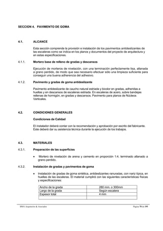 SECCION 4. PAVIMENTO DE GOMA 
4.1. ALCANCE 
Esta sección comprende la provisión e instalación de los pavimentos antideslizantes de 
las escaleras como se indica en los planos y documentos del proyecto de arquitectura y 
en estas especificaciones. 
4.1.1. Mortero base de relleno de gradas y descansos 
Ejecución de morteros de nivelación, con una terminación perfectamente lisa, allanada 
a grano perdido, de modo que sea necesario efectuar sólo una limpieza suficiente para 
conseguir una buena adherencia del adhesivo. 
4.1.2. Pavimento y gradas de goma antideslizante 
Pavimento antideslizante de caucho natural estriada y bicolor en gradas, adheridas a 
huellas y en descansos de escaleras estriada. En escaleras de acero, sobre bandejas 
rellenas de hormigón, en gradas y descansos. Pavimento para planos de Núcleos 
Verticales. 
4.2. CONDICIONES GENERALES 
Condiciones de Calidad 
El instalador deberá contar con la recomendación y aprobación por escrito del fabricante. 
Este deberá dar su asistencia técnica durante la ejecución de los trabajos. 
4.3. MATERIALES 
4.3.1. Preparación de las superficies 
 Mortero de nivelación de arena y cemento en proporción 1:4, terminado allanado a 
grano perdido. 
4.3.2. Instalación de gradas y pavimentos de goma 
 Instalación de gradas de goma sintética, antideslizantes ranuradas, con nariz típica, en 
huellas de las escaleras. El material cumplirá con las siguientes características físicas 
y especificaciones: 
Ancho de la grada 280 mm. o 300mm 
Largo de la grada Según escalera 
Espesor total 4 mm 
BMA Arquitectos  Asociados Página 70 de 195 
 