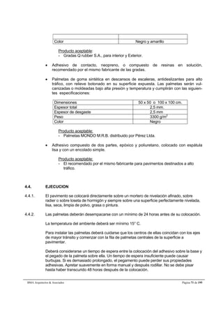 Color Negro y amarillo 
Producto aceptable: 
- Gradas Q rubber S.A., para interior y Exterior. 
 Adhesivo de contacto, neopreno, o compuesto de resinas en solución, 
recomendado por el mismo fabricante de las gradas. 
 Palmetas de goma sintética en descansos de escaleras, antideslizantes para alto 
tráfico, con relieve botonado en su superficie expuesta. Las palmetas serán vul-canizadas 
o moldeadas bajo alta presión y temperatura y cumplirán con las siguien-tes 
especificaciones: 
Dimensiones 50 x 50 o 100 x 100 cm. 
Espesor total 2,5 mm. 
Espesor de desgaste 2,5 mm 
Peso 3300 g/m2 
Color Negro 
Producto aceptable: 
- Palmetas MONDO M.R.B. distribuido por Pérez Ltda. 
 Adhesivo compuesto de dos partes, epóxico y poliuretano, colocado con espátula 
lisa y con un encolado simple. 
Producto aceptable: 
- El recomendado por el mismo fabricante para pavimentos destinados a alto 
tráfico. 
4.4. EJECUCION 
4.4.1. El pavimento se colocará directamente sobre un mortero de nivelación afinado, sobre 
radier o sobre loseta de hormigón y siempre sobre una superficie perfectamente nivelada, 
lisa, seca, limpia de polvo, grasa o pintura. 
4.4.2. Las palmetas deberán desempacarse con un mínimo de 24 horas antes de su colocación. 
La temperatura del ambiente deberá ser mínimo 15° C. 
Para instalar las palmetas deberá cuidarse que los centros de ellas coincidan con los ejes 
de mayor tránsito y comenzar con la fila de palmetas centrales de la superficie a 
pavimentar. 
Deberá considerarse un tiempo de espera entre la colocación del adhesivo sobre la base y 
el pegado de la palmeta sobre ella. Un tiempo de espera insuficiente puede causar 
burbujas. Si es demasiado prolongado, el pegamento puede perder sus propiedades 
adhesivas. Apretar suavemente en forma manual y después rodillar. No se debe pisar 
hasta haber transcurido 48 horas después de la colocación. 
BMA Arquitectos  Asociados Página 71 de 195 
 