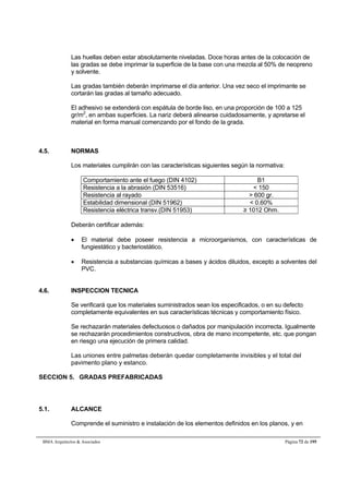 Las huellas deben estar absolutamente niveladas. Doce horas antes de la colocación de 
las gradas se debe imprimar la superficie de la base con una mezcla al 50% de neopreno 
y solvente. 
Las gradas también deberán imprimarse el día anterior. Una vez seco el imprimante se 
cortarán las gradas al tamaño adecuado. 
El adhesivo se extenderá con espátula de borde liso, en una proporción de 100 a 125 
gr/m2, en ambas superficies. La nariz deberá alinearse cuidadosamente, y apretarse el 
material en forma manual comenzando por el fondo de la grada. 
4.5. NORMAS 
Los materiales cumplirán con las características siguientes según la normativa: 
Comportamiento ante el fuego (DIN 4102) B1 
Resistencia a la abrasión (DIN 53516)  150 
Resistencia al rayado  600 gr. 
Estabilidad dimensional (DIN 51962)  0.60% 
Resistencia eléctrica transv.(DIN 51953) ≥ 1012 Ohm. 
Deberán certificar además: 
 El material debe poseer resistencia a microorganismos, con características de 
fungiestático y bacteriostático. 
 Resistencia a substancias químicas a bases y ácidos diluidos, excepto a solventes del 
PVC. 
4.6. INSPECCION TECNICA 
Se verificará que los materiales suministrados sean los especificados, o en su defecto 
completamente equivalentes en sus características técnicas y comportamiento físico. 
Se rechazarán materiales defectuosos o dañados por manipulación incorrecta. Igualmente 
se rechazarán procedimientos constructivos, obra de mano incompetente, etc. que pongan 
en riesgo una ejecución de primera calidad. 
Las uniones entre palmetas deberán quedar completamente invisibles y el total del 
pavimento plano y estanco. 
SECCION 5. GRADAS PREFABRICADAS 
5.1. ALCANCE 
Comprende el suministro e instalación de los elementos definidos en los planos, y en 
BMA Arquitectos  Asociados Página 72 de 195 
 