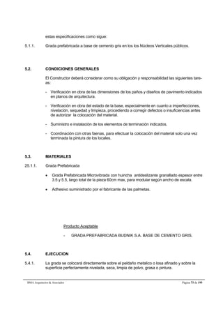 estas especificaciones como sigue: 
5.1.1. Grada prefabricada a base de cemento gris en los los Núcleos Verticales públicos. 
5.2. CONDICIONES GENERALES 
El Constructor deberá considerar como su obligación y responsabilidad las siguientes tare-as: 
- Verificación en obra de las dimensiones de los paños y diseños de pavimento indicados 
en planos de arquitectura. 
- Verificación en obra del estado de la base, especialmente en cuanto a imperfecciones, 
nivelación, sequedad y limpieza, procediendo a corregir defectos o insuficiencias antes 
de autorizar la colocación del material. 
- Suministro e instalación de los elementos de terminación indicados. 
- Coordinación con otras faenas, para efectuar la colocación del material solo una vez 
terminada la pintura de los locales. 
5.3. MATERIALES 
25.1.1. Grada Prefabricada 
 Grada Prefabricada Microvibrada con huincha antideslizante granallado espesor entre 
3.5 y 5.5, largo total de la pieza 60cm max, para modular según ancho de escala. 
 Adhesivo suministrado por el fabricante de las palmetas. 
Producto Aceptable 
- GRADA PREFABRICADA BUDNIK S.A. BASE DE CEMENTO GRIS. 
5.4. EJECUCION 
5.4.1. La grada se colocará directamente sobre el peldaño metalico o losa afinado y sobre la 
superficie perfectamente nivelada, seca, limpia de polvo, grasa o pintura. 
BMA Arquitectos  Asociados Página 73 de 195 
 