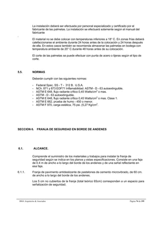 La instalación deberá ser efectuada por personal especializado y certificado por el 
fabricante de las palmetas. La instalación se efectuará solamente según el manual del 
fabricante 
BMA Arquitectos  Asociados Página 74 de 195 
. 
El material no se debe colocar con temperaturas inferiores a 18° C. En zonas frías deberá 
calefaccionarse el ambiente durante 24 horas antes de la colocación y 24 horas después 
de ella. En estos casos también se recomienda almacenar las palmetas en bodega con 
temperatura ambiente de 20° C durante 48 horas antes de su colocación. 
El corte de las palmetas se puede efectuar con punta de acero o tijeras según el tipo de 
corte. 
5.5. NORMAS 
Deberán cumplir con las siguientes normas: 
- Federal Spec. SS - T - 312 B. U.S.A. 
- NCh. 871 y 873 EOF71 Inflamabilidad. ASTM - D - 63 autoextinguible. 
- ASTM E 648, flujo radiante crîtico 0,45 Watts/cm2 o mas. 
- ASTM - D - 63 autoextinguible. 
- ASTM E 648, flujo radiante crîtico 0,45 Watts/cm2 o mas. Clase 1. 
- ASTM E 662, prueba de humo - 450 o menor. 
- ASTM F 970, carga estática, 75 psi. (5,27 Kg/cm2. 
SECCION 6. FRANJA DE SEGURIDAD EN BORDE DE ANDENES 
6.1. ALCANCE. 
Comprende el suministro de los materiales y trabajos para instalar la franja de 
seguridad según se indica en los planos y estas especificaciones. Consiste en una faja 
de 0.4 m de ancho a lo largo del borde de los andenes y de una señal reflectante en 
esa faja. 
6.1.1. Franja de pavimento antideslizante de pastelones de cemento microvibrado, de 60 cm. 
de ancho a lo largo del borde de los andenes. 
Los 5 cm no cubiertos de la franja (total teórico 65cm) corresponden a un espacio para 
señalización de seguridad. 
 