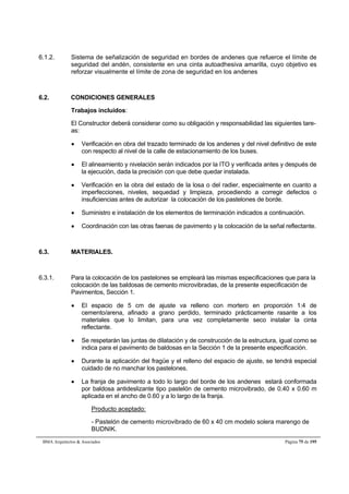 6.1.2. Sistema de señalización de seguridad en bordes de andenes que refuerce el límite de 
seguridad del andén, consistente en una cinta autoadhesiva amarilla, cuyo objetivo es 
reforzar visualmente el límite de zona de seguridad en los andenes 
6.2. CONDICIONES GENERALES 
Trabajos incluidos: 
El Constructor deberá considerar como su obligación y responsabilidad las siguientes tare-as: 
 Verificación en obra del trazado terminado de los andenes y del nivel definitivo de este 
con respecto al nivel de la calle de estacionamiento de los buses. 
 El alineamiento y nivelación serán indicados por la ITO y verificada antes y después de 
la ejecución, dada la precisión con que debe quedar instalada. 
 Verificación en la obra del estado de la losa o del radier, especialmente en cuanto a 
imperfecciones, niveles, sequedad y limpieza, procediendo a corregir defectos o 
insuficiencias antes de autorizar la colocación de los pastelones de borde. 
 Suministro e instalación de los elementos de terminación indicados a continuación. 
 Coordinación con las otras faenas de pavimento y la colocación de la señal reflectante. 
6.3. MATERIALES. 
6.3.1. Para la colocación de los pastelones se empleará las mismas especificaciones que para la 
colocación de las baldosas de cemento microvibradas, de la presente especificación de 
Pavimentos, Sección 1. 
 El espacio de 5 cm de ajuste va relleno con mortero en proporción 1:4 de 
cemento/arena, afinado a grano perdido, terminado prácticamente rasante a los 
materiales que lo limitan, para una vez completamente seco instalar la cinta 
reflectante. 
 Se respetarán las juntas de dilatación y de construcción de la estructura, igual como se 
indica para el pavimento de baldosas en la Sección 1 de la presente especificación. 
 Durante la aplicación del fragüe y el relleno del espacio de ajuste, se tendrá especial 
cuidado de no manchar los pastelones. 
 La franja de pavimento a todo lo largo del borde de los andenes estará conformada 
por baldosa antideslizante tipo pastelón de cemento microvibrado, de 0.40 x 0.60 m 
aplicada en el ancho de 0.60 y a lo largo de la franja. 
Producto aceptado: 
- Pastelón de cemento microvibrado de 60 x 40 cm modelo solera marengo de 
BUDNIK. 
BMA Arquitectos  Asociados Página 75 de 195 
 