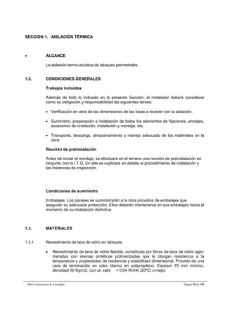 SECCION 1. AISLACIÓN TÉRMICA 
 ALCANCE 
La aislación termo-acústica de tabiques perimetrales. 
1.2. CONDICIONES GENERALES 
Trabajos incluidos 
Además de todo lo indicado en la presente Sección, el instalador deberá considerar 
como su obligación y responsabilidad las siguientes tareas: 
 Verificación en obra de las dimensiones de las losas a revestir con la aislación. 
 Suministro, preparación e instalación de todos los elementos de fijaciones, anclajes, 
accesorios de nivelación, instalación y montaje, etc. 
 Transporte, descarga, almacenamiento y manejo adecuado de los materiales en la 
obra. 
Reunión de preinstalación 
Antes de iniciar el montaje, se efectuará en el terreno una reunión de preinstalación en 
conjunto con la I.T.O. En ella se explicará en detalle el procedimiento de instalación y 
las instancias de inspección. 
Condiciones de suministro 
Embalajes. Los paneles se suministrarán a la obra provistos de embalajes que 
aseguren su adecuada protección. Ellos deberán mantenerse en sus embalajes hasta el 
momento de su instalación definitiva. 
1.3. MATERIALES 
1.3.1. Revestimiento de lana de vidrio en tabiques. 
 Revestimiento de lana de vidrio flexible, constituida por fibras de lana de vidrio aglo-meradas 
con resinas sintéticas polimerizadas que le otorgan resistencia a la 
temperatura y propiedades de resiliencia y estabilidad dimensional. Provisto de una 
cara de terminación en color blanco en polipropileno. Espesor 75 mm minimo, 
densidad 50 Kg/m2, con un valor  = 0.04 W/mK (20ºC) o mejor. 
BMA Arquitectos  Asociados Página 78 de 195 
 