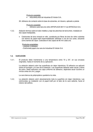 Producto aceptable 
 AISLANGLASS de Industrias El Volcán S.A. 
26. Adhesivo de contacto sobre la base de solventes, sin tolueno, aplicado a pistola 
Producto aceptable 
- Adhesivo para lana de vidrio ARTEPLACK 6611/1 de ARTECOLA S.A. 
1.3.2. Aislación térmica sobre el cielo metálico y bajo las planchas de techumbre, instalada en 
dos capas traslapadas. 
 Colchoneta de lana mineral en rollo, constituida por fibras de lana de vidrio cubiertas 
con lámina de papel kraft impermeabilizado adherida a una de sus caras, actuando 
como barrera de vapor. Colocada en dos capas de 80 mm cada una. 
Productos aceptables: 
- OWENS CORNING. 
- Colchoneta papel una cara de Industrias El Volcán S.A. 
1.4. EJECUCION 
1.4.1. El producto debe mantenerse a una temperatura entre 10 y 35°, en sus envases 
originales, hasta el momento de su aplicación. 
La aislación deberá cubrir las superficies sin dejar intersticios. El adhesivo se aplicará 
sobre el hormigón y la cara de la aislación. Las superficies deberán estar secas y libres 
de polvo. Debe aplicarse una capa uniforme de adhesivo, dejándola secar durante un 
minuto antes de unir y pegar. 
La cara blanca de polipropileno quedará a la vista. 
1.4.2. La aislación deberá cubrir absolutamente toda la superficie sin dejar intersticios. Las 
colchonetas se instalarán con el papel kraft por el lado de la cara caliente, hacia el 
interior del edificio. 
BMA Arquitectos  Asociados Página 79 de 195 
 
