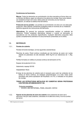 Condiciones de Suministro. 
Marcas. Todos los elementos se suministrarán a la obra marcados en forma clara con 
un Número de Marca, según se indicará en los planos de montaje. Esta marca deberá 
ser resistente al trajín de la obra. Debe poder ser removida una vez hecha la 
instalación, sin afectar la estética final del edificio. 
Protección de los paneles. Los paneles se suministrarán a la obra con una adecuada 
protección. Ellos deberán mantenerse protegidos hasta el momento de su instalación 
definitiva siguiendo las instrucciones del fabricante. 
Alternativas: En general los productos especificados señalan un estándar de 
referencia. Podrán aceptarse alternativas siempre y cuando se demuestre su 
equivalencia con los productos especificados. Cualquier alternativa propuesta debe 
quedar completamente aclarada en la documentación presentada con la oferta. 
1.3. MATERIALES 
1.3.1. Paneles de cubierta: 
Paneles formando bandejas, con las siguientes características: 
Planchas de acero, Panel continuo constituido por dos laminas de acero con nucleo 
aislante de poliuretano de alta densidad, 38/40 Kg./m3 con tolerancioa de +- 2Kg. 
/m3. 
Perfiles formados en rodillos en proceso continuo de laminación en frío. 
Espesor de la plancha 0,5 mm. 
Aislamiento: espespr 50/100 
Adaptabilidad: Recto 
El largo de las planchas de cubierta será el necesario para cubrir las vertientes de los 
techos en forma continua, sin traslapes perpendiculares a la onda. Estos serán 
permitidos sólo previa aprobación del Arquitecto o la ITO, e indicados en los planos 
de montaje. 
TODAS LAS ESTRUCTURAS METALICAS DE CUBIERTAS SERAN PROTEGIDAS 
CON PINTURA INTUMENSCENTE F-60. 
Productos aceptables: 
- KOVER L-804 INSTAPANEL, PANEL AISLADO. CINTAC 
1.3.2. Fijación de las planchas de acero de cubierta a las costaneras de acero de la 
estructura, tres por cada costanera, colocadas en el valle de la onda y no en la cumbre 
del nervio: 
BMA Arquitectos & Asociados Página 8 de 195 
 