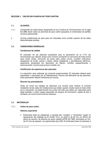 SECCION 1. CIELOS EN PLANCHA DE YESO CARTON. 
1.1. ALCANCE. 
1.1.1 Comprende los cielos falsos designados en los Cuadros de Terminaciones con la sigla 
C o CR. Serán cielos en planchas de yeso cartón apoyados en entramados de perfiles 
de acero galvanizado. 
 Cornisa prefabricada de yeso para ser colocadas como remate superior de los cielos 
falsos llamadas cenefas. 
1.2. CONDICIONES GENERALES 
Condiciones de calidad 
El colocador de las planchas presentará para la aprobación de la I.T.O. las 
herramientas que utilizará. Estas como mínimo consistirán en serruchos de traba ancha 
para cortes rectos, serruchos de punta para cortes curvos, cuchillos cartoneros, 
raspadores de borde, peines y llanas, tijeras hojalateras y atornilladores eléctricos. 
Igualmente presentará los elementos de fijación, tornillos autoperforantes y 
autorroscantes, huincha para juntura invisible, etc. 
Certificación de experiencia del colocador 
La colocación será realizada por personal experimentado. El colocador deberá estar 
capacitado o autorizado por el Departamento Técnico del fabricante de las planchas. 
Esta autorización deberá certificarse por escrito. 
Reunión de preinstalación 
Antes de iniciar los trabajos se efectuará una reunión para verificar la correcta 
instalación de las redes de instalaciones que deban quedar ocultas sobre el cielo antes 
de su colocación. Se determinarán los puntos del cielo que deban ser reforzados para 
dejar pasadas o recibir cargas especiales de equipos de iluminación, rejillas de aire o 
similares, así como la forma de los refuerzos. 
1.3. MATERIALES 
1.3.1. Cielos de yeso cartón 
Sistema soportante 
 Entramado base de colgadores y viguetas tipo “canales” y “montantes” (según la 
designación del catálogo de El Volcán S.A.), en perfil C de 60 mm y/o 90mm de 
altura de sección, de plancha de acero calidad ASTM 527 M90, laminados en frío, 
de 0,5 mm de espesor, con galvanizado tipo G60. El entramado base irá colocado a 
BMA Arquitectos  Asociados Página 81 de 195 
 