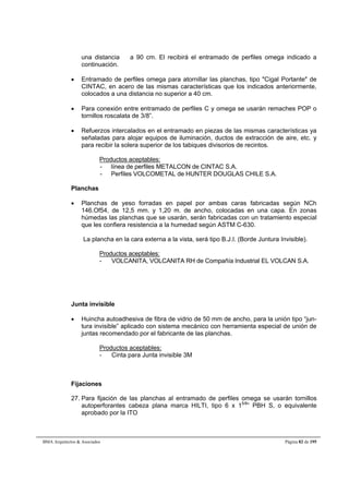 una distancia  a 90 cm. El recibirá el entramado de perfiles omega indicado a 
continuación. 
 Entramado de perfiles omega para atornillar las planchas, tipo Cigal Portante de 
CINTAC, en acero de las mismas características que los indicados anteriormente, 
colocados a una distancia no superior a 40 cm. 
 Para conexión entre entramado de perfiles C y omega se usarán remaches POP o 
tornillos roscalata de 3/8”. 
 Refuerzos intercalados en el entramado en piezas de las mismas características ya 
señaladas para alojar equipos de iluminación, ductos de extracción de aire, etc. y 
para recibir la solera superior de los tabiques divisorios de recintos. 
Productos aceptables: 
- línea de perfiles METALCON de CINTAC S.A. 
- Perfiles VOLCOMETAL de HUNTER DOUGLAS CHILE S.A. 
Planchas 
 Planchas de yeso forradas en papel por ambas caras fabricadas según NCh 
146.Of54, de 12,5 mm. y 1,20 m. de ancho, colocadas en una capa. En zonas 
húmedas las planchas que se usarán, serán fabricadas con un tratamiento especial 
que les confiera resistencia a la humedad según ASTM C-630. 
La plancha en la cara externa a la vista, será tipo B.J.I. (Borde Juntura Invisible). 
Productos aceptables: 
- VOLCANITA, VOLCANITA RH de Compañía Industrial EL VOLCAN S.A. 
Junta invisible 
 Huincha autoadhesiva de fibra de vidrio de 50 mm de ancho, para la unión tipo “jun-tura 
invisible” aplicado con sistema mecánico con herramienta especial de unión de 
juntas recomendado por el fabricante de las planchas. 
Productos aceptables: 
- Cinta para Junta invisible 3M 
Fijaciones 
27. Para fijación de las planchas al entramado de perfiles omega se usarán tornillos 
autoperforantes cabeza plana marca HILTI, tipo 6 x 15/8” PBH S, o equivalente 
aprobado por la ITO 
BMA Arquitectos  Asociados Página 82 de 195 
 