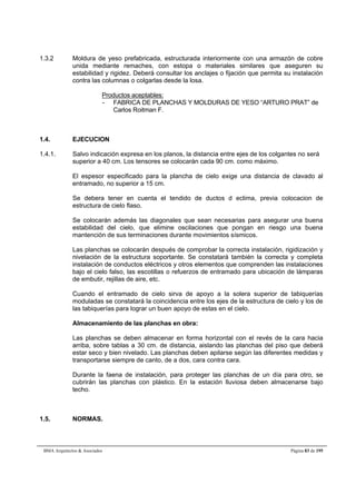1.3.2 Moldura de yeso prefabricada, estructurada interiormente con una armazón de cobre 
unida mediante remaches, con estopa o materiales similares que aseguren su 
estabilidad y rigidez. Deberá consultar los anclajes o fijación que permita su instalación 
contra las columnas o colgarlas desde la losa. 
Productos aceptables: 
- FABRICA DE PLANCHAS Y MOLDURAS DE YESO “ARTURO PRAT” de 
Carlos Roitman F. 
1.4. EJECUCION 
1.4.1. Salvo indicación expresa en los planos, la distancia entre ejes de los colgantes no será 
superior a 40 cm. Los tensores se colocarán cada 90 cm. como máximo. 
El espesor especificado para la plancha de cielo exige una distancia de clavado al 
entramado, no superior a 15 cm. 
Se debera tener en cuenta el tendido de ductos d eclima, previa colocacion de 
estructura de cielo flaso. 
Se colocarán además las diagonales que sean necesarias para asegurar una buena 
estabilidad del cielo, que elimine oscilaciones que pongan en riesgo una buena 
mantención de sus terminaciones durante movimientos sísmicos. 
Las planchas se colocarán después de comprobar la correcta instalación, rigidización y 
nivelación de la estructura soportante. Se constatará también la correcta y completa 
instalación de conductos eléctricos y otros elementos que comprenden las instalaciones 
bajo el cielo falso, las escotillas o refuerzos de entramado para ubicación de lámparas 
de embutir, rejillas de aire, etc. 
Cuando el entramado de cielo sirva de apoyo a la solera superior de tabiquerías 
moduladas se constatará la coincidencia entre los ejes de la estructura de cielo y los de 
las tabiquerías para lograr un buen apoyo de estas en el cielo. 
Almacenamiento de las planchas en obra: 
Las planchas se deben almacenar en forma horizontal con el revés de la cara hacia 
arriba, sobre tablas a 30 cm. de distancia, aislando las planchas del piso que deberá 
estar seco y bien nivelado. Las planchas deben apilarse según las diferentes medidas y 
transportarse siempre de canto, de a dos, cara contra cara. 
Durante la faena de instalación, para proteger las planchas de un día para otro, se 
cubrirán las planchas con plástico. En la estación lluviosa deben almacenarse bajo 
techo. 
1.5. NORMAS. 
BMA Arquitectos  Asociados Página 83 de 195 
 