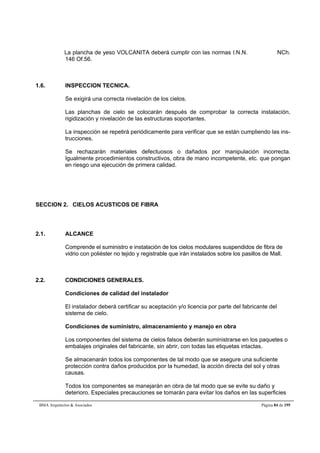 La plancha de yeso VOLCANITA deberá cumplir con las normas I.N.N. NCh. 
146 Of.56. 
1.6. INSPECCION TECNICA. 
Se exigirá una correcta nivelación de los cielos. 
Las planchas de cielo se colocarán después de comprobar la correcta instalación, 
rigidización y nivelación de las estructuras soportantes. 
La inspección se repetirá periódicamente para verificar que se están cumpliendo las ins-trucciones. 
Se rechazarán materiales defectuosos o dañados por manipulación incorrecta. 
Igualmente procedimientos constructivos, obra de mano incompetente, etc. que pongan 
en riesgo una ejecución de primera calidad. 
SECCION 2. CIELOS ACUSTICOS DE FIBRA 
2.1. ALCANCE 
Comprende el suministro e instalación de los cielos modulares suspendidos de fibra de 
vidrio con poliéster no tejido y registrable que irán instalados sobre los pasillos de Mall. 
2.2. CONDICIONES GENERALES. 
Condiciones de calidad del instalador 
El instalador deberá certificar su aceptación y/o licencia por parte del fabricante del 
sistema de cielo. 
Condiciones de suministro, almacenamiento y manejo en obra 
Los componentes del sistema de cielos falsos deberán suministrarse en los paquetes o 
embalajes originales del fabricante, sin abrir, con todas las etiquetas intactas. 
Se almacenarán todos los componentes de tal modo que se asegure una suficiente 
protección contra daños producidos por la humedad, la acción directa del sol y otras 
causas. 
Todos los componentes se manejarán en obra de tal modo que se evite su daño y 
deterioro. Especiales precauciones se tomarán para evitar los daños en las superficies 
BMA Arquitectos  Asociados Página 84 de 195 
 