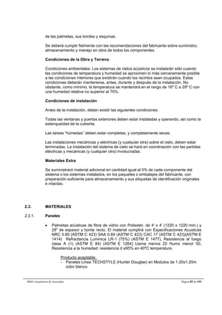 de las palmetas, sus bordes y esquinas. 
Se deberá cumplir fielmente con las recomendaciones del fabricante sobre suministro, 
almacenamiento y manejo en obra de todos los componentes. 
Condiciones de la Obra y Terreno 
Condiciones ambientales: Los sistemas de cielos acústicos se instalarán sólo cuando 
las condiciones de temperatura y humedad se aproximen lo más cercanamente posible 
a las condiciones interiores que existirán cuando los recintos sean ocupados. Estas 
condiciones deberán mantenerse, antes, durante y después de la instalación. No 
obstante, como mínimo, la temperatura se mantendrá en el rango de 16º C a 29º C con 
una humedad relativa no superior al 70%. 
Condiciones de instalación 
Antes de la instalación, deben existir las siguientes condiciones: 
Todas las ventanas y puertas exteriores deben estar instaladas y operando, así como la 
estanqueidad de la cubierta. 
Las tareas “húmedas” deben estar completas, y completamente secas. 
Las instalaciones mecánicas y eléctricas (y cualquier otra) sobre el cielo, deben estar 
terminadas. La instalación del sistema de cielo se hará en coordinación con las partidas 
eléctricas y mecánicas (y cualquier otra) involucradas. 
Materiales Extra 
Se suministrará material adicional en cantidad igual al 5% de cada componente del 
sistema o los sistemas instalados, en los paquetes o embalajes del fabricante, con 
preparación suficiente para almacenamiento y sus etiquetas de identificación originales 
e intactas. 
2.3. MATERIALES 
2.3.1. Paneles 
 Palmetas acústicas de fibra de vidrio con Poliester, de 4' x 4' (1220 x 1220 mm.) y 
28 de espesor y borde recto. El material cumplirá con Especificaciones Acusticas 
NRC 0.85 (ASTM C 423) SAA 0.89 (ASTM C 423) CAC 17 (ASTM C 423)(ASTM E 
1414) Refractancia Luminica LR-1 (75%) (ASTM E 1477), Resistencia al fuego 
clase A (1) (ASTM E 84) (ASTM E 1264) Llama menos 25 Humo menor 50, 
Resistencia a la humedad: resistencia d e95% en 40ºC temperatura. 
Producto aceptable: 
- Paneles Linea TECHSTYLE (Hunter Douglas) en Modulos de 1.20x1.20m 
color blanco 
BMA Arquitectos  Asociados Página 85 de 195 
 